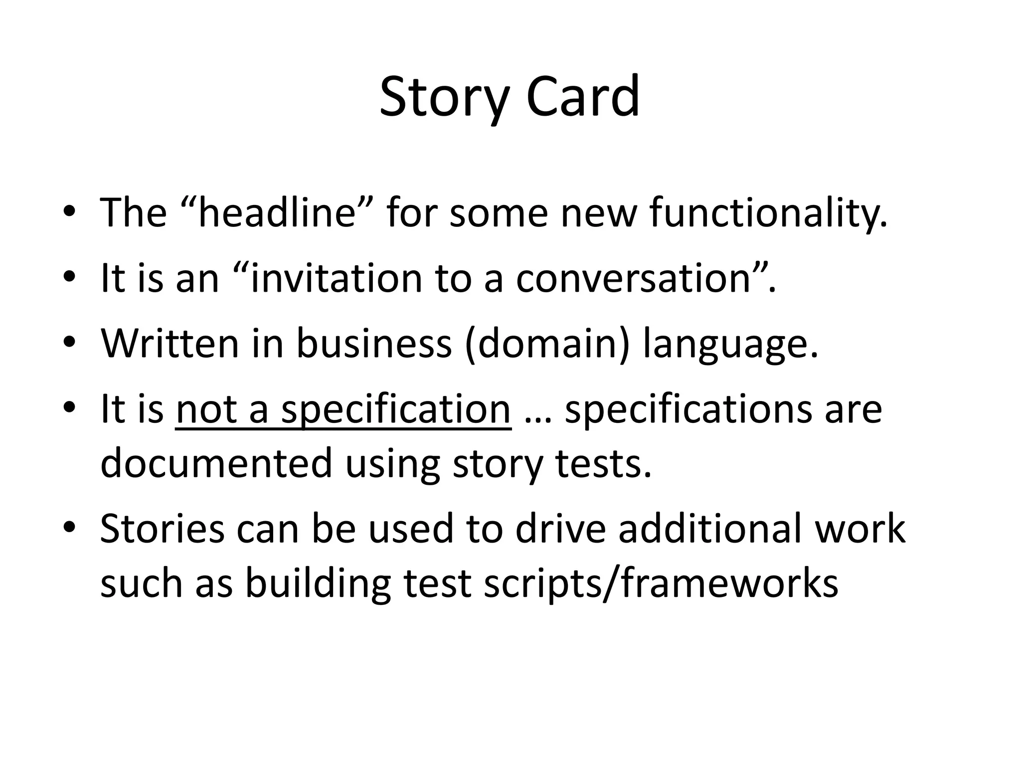 Story Card
• The “headline” for some new functionality.
• It is an “invitation to a conversation”.
• Written in business (domain) language.
• It is not a specification … specifications are
  documented using story tests.
• Stories can be used to drive additional work
  such as building test scripts/frameworks
 