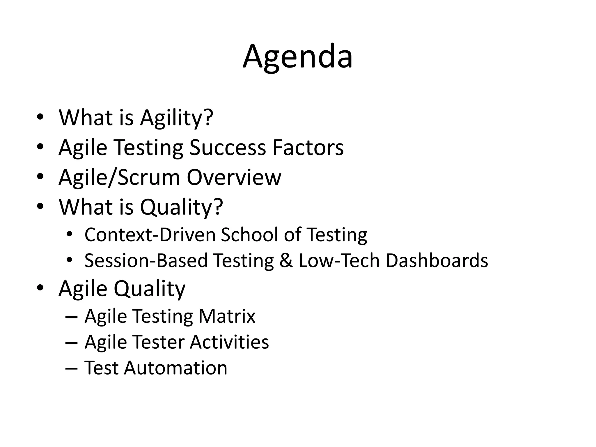 Agenda
•   What is Agility?
•   Agile Testing Success Factors
•   Agile/Scrum Overview
•   What is Quality?
    • Context-Driven School of Testing
    • Session-Based Testing & Low-Tech Dashboards
• Agile Quality
    – Agile Testing Matrix
    – Agile Tester Activities
    – Test Automation
 