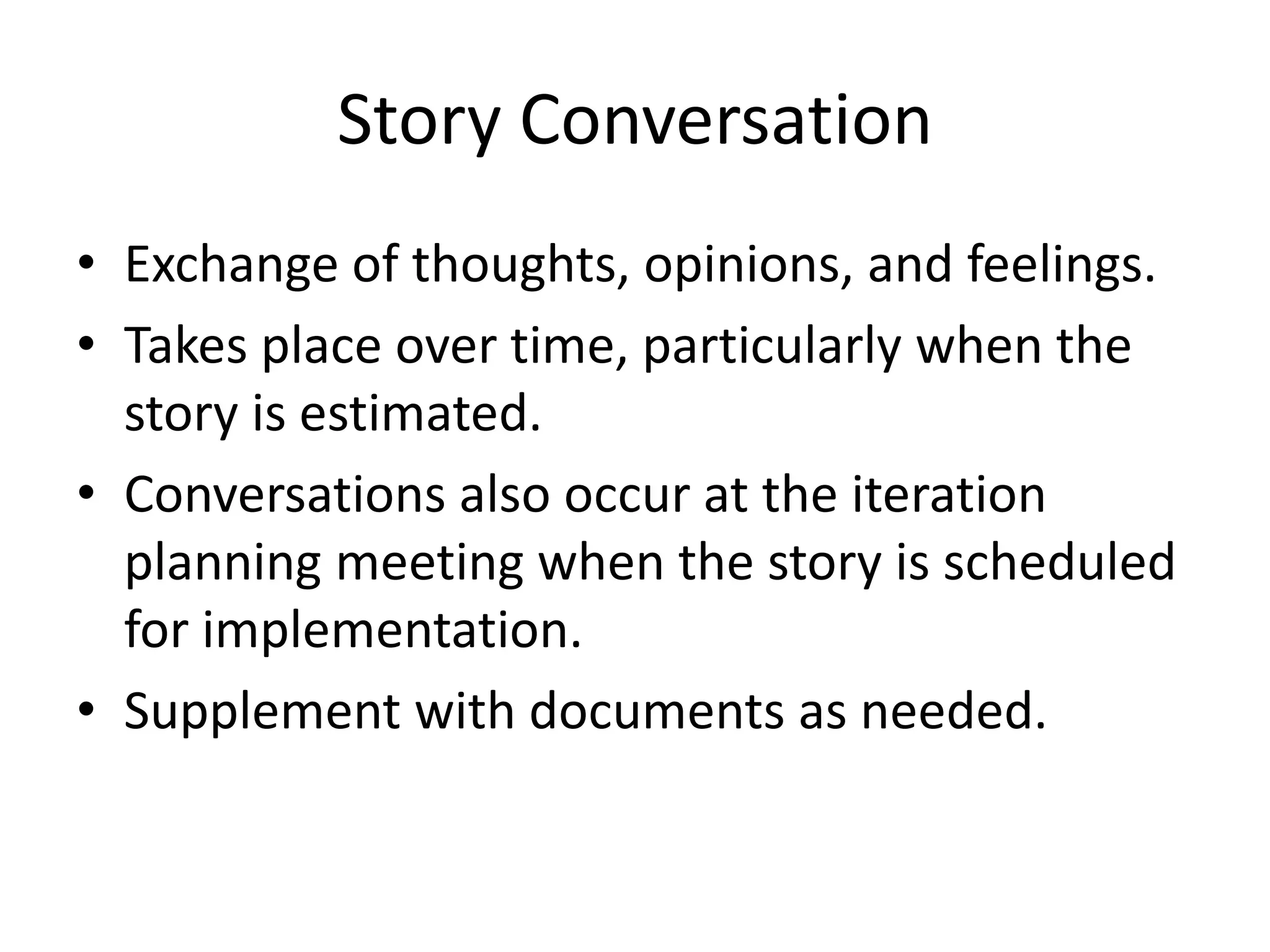Story Conversation
• Exchange of thoughts, opinions, and feelings.
• Takes place over time, particularly when the
  story is estimated.
• Conversations also occur at the iteration
  planning meeting when the story is scheduled
  for implementation.
• Supplement with documents as needed.
 