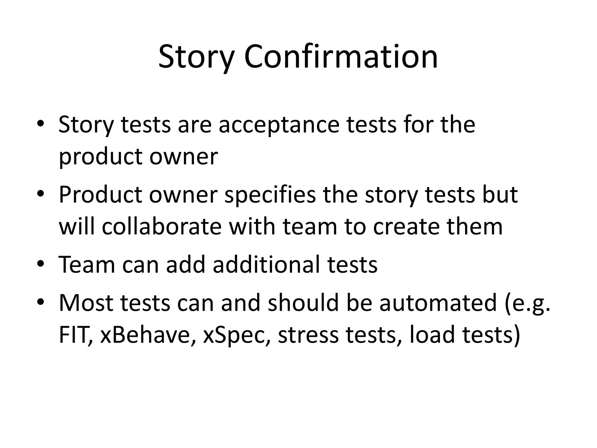 Story Confirmation
• Story tests are acceptance tests for the
  product owner
• Product owner specifies the story tests but
  will collaborate with team to create them
• Team can add additional tests
• Most tests can and should be automated (e.g.
  FIT, xBehave, xSpec, stress tests, load tests)
 