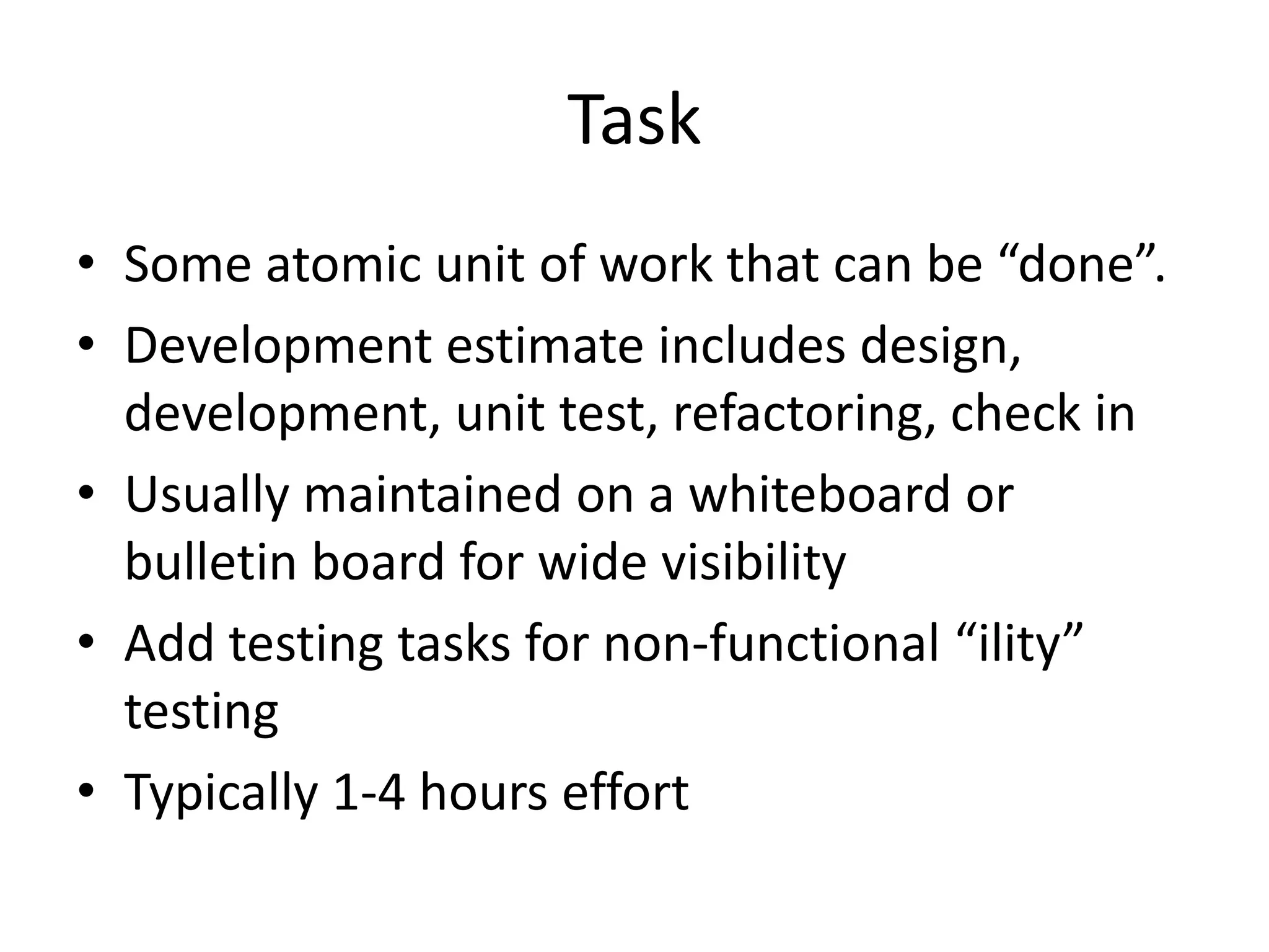 Task
• Some atomic unit of work that can be “done”.
• Development estimate includes design,
  development, unit test, refactoring, check in
• Usually maintained on a whiteboard or
  bulletin board for wide visibility
• Add testing tasks for non-functional “ility”
  testing
• Typically 1-4 hours effort
 