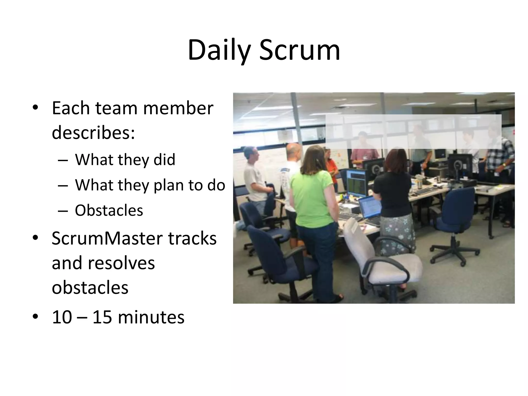 Daily Scrum
• Each team member
  describes:
  – What they did
  – What they plan to do
  – Obstacles
• ScrumMaster tracks
  and resolves
  obstacles
• 10 – 15 minutes
 
