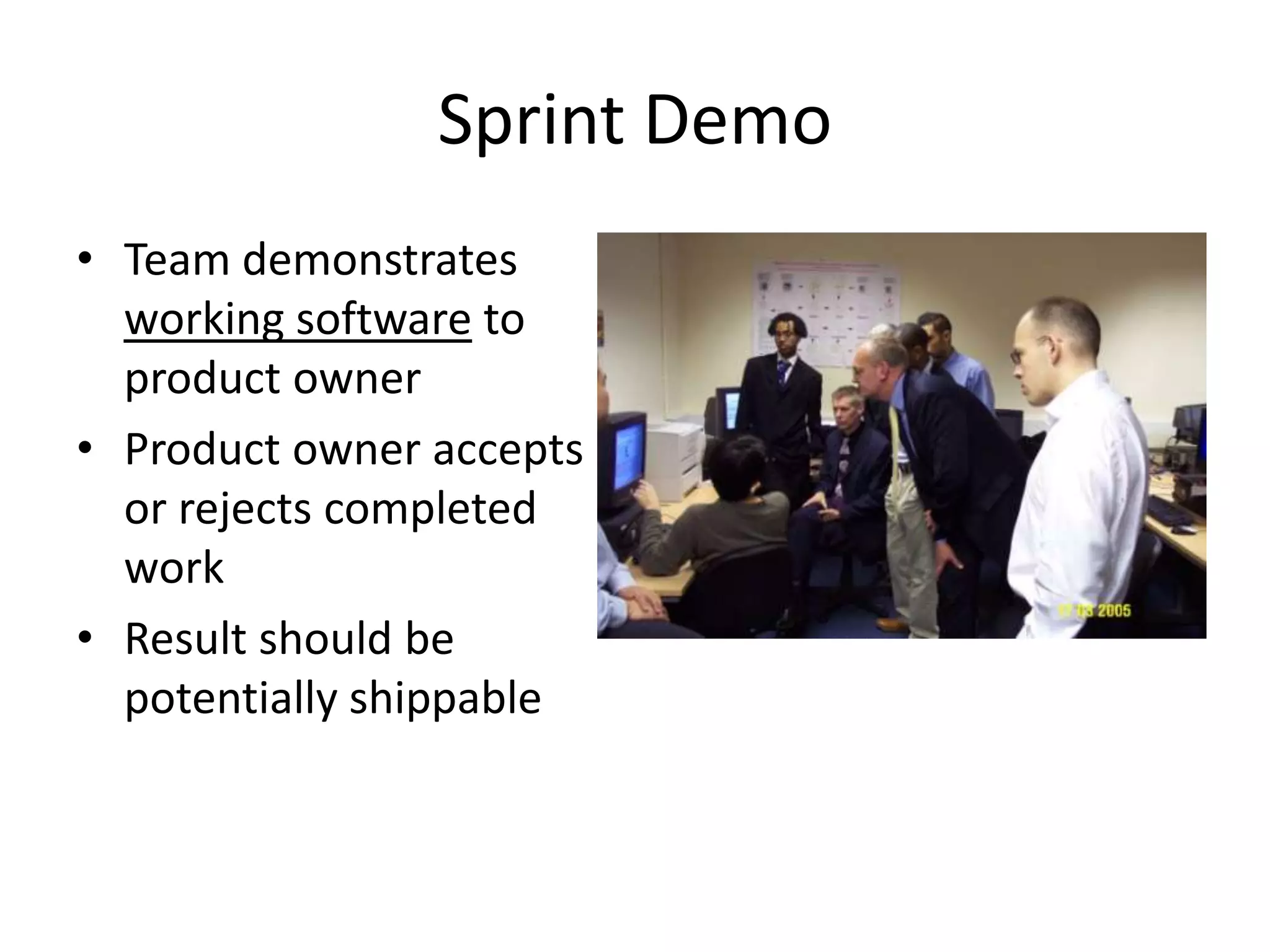 Sprint Demo
• Team demonstrates
  working software to
  product owner
• Product owner accepts
  or rejects completed
  work
• Result should be
  potentially shippable
 