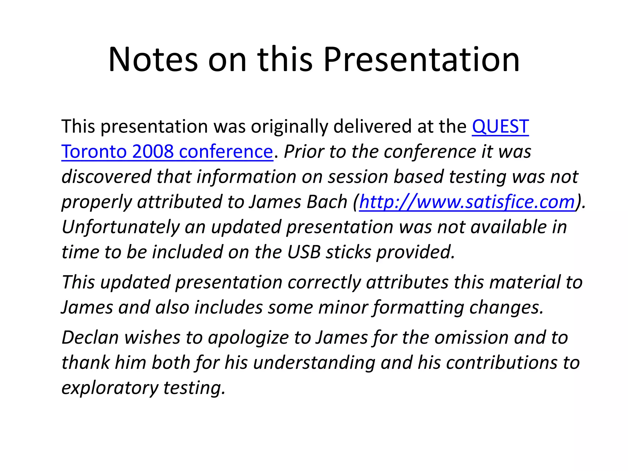 Notes on this Presentation
This presentation was originally delivered at the QUEST
Toronto 2008 conference. Prior to the conference it was
discovered that information on session based testing was not
properly attributed to James Bach (http://www.satisfice.com).
Unfortunately an updated presentation was not available in
time to be included on the USB sticks provided.
This updated presentation correctly attributes this material to
James and also includes some minor formatting changes.
Declan wishes to apologize to James for the omission and to
thank him both for his understanding and his contributions to
exploratory testing.
 