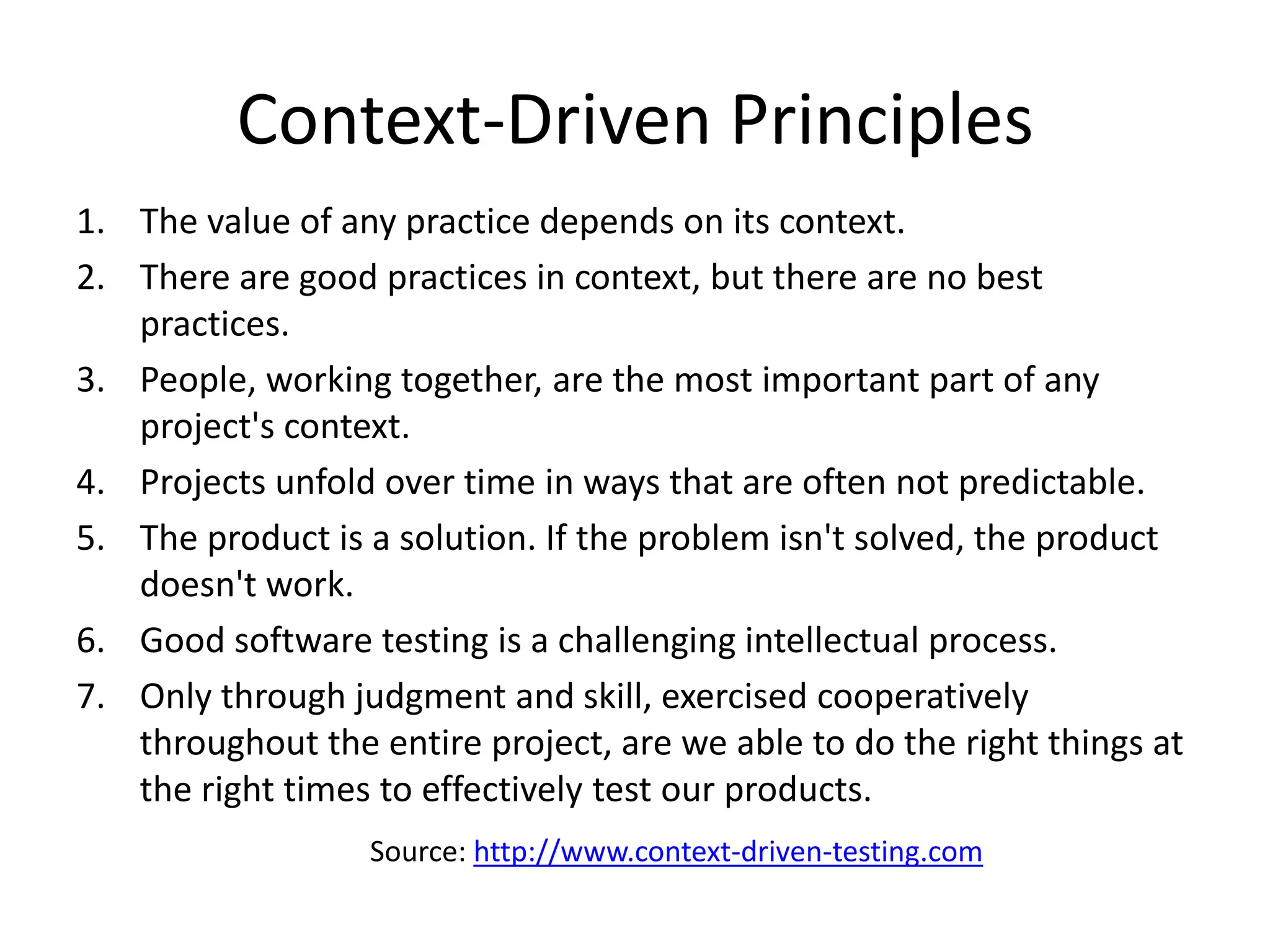 Context-Driven Principles
1. The value of any practice depends on its context.
2. There are good practices in context, but there are no best
   practices.
3. People, working together, are the most important part of any
   project's context.
4. Projects unfold over time in ways that are often not predictable.
5. The product is a solution. If the problem isn't solved, the product
   doesn't work.
6. Good software testing is a challenging intellectual process.
7. Only through judgment and skill, exercised cooperatively
   throughout the entire project, are we able to do the right things at
   the right times to effectively test our products.
                  Source: http://www.context-driven-testing.com
 
