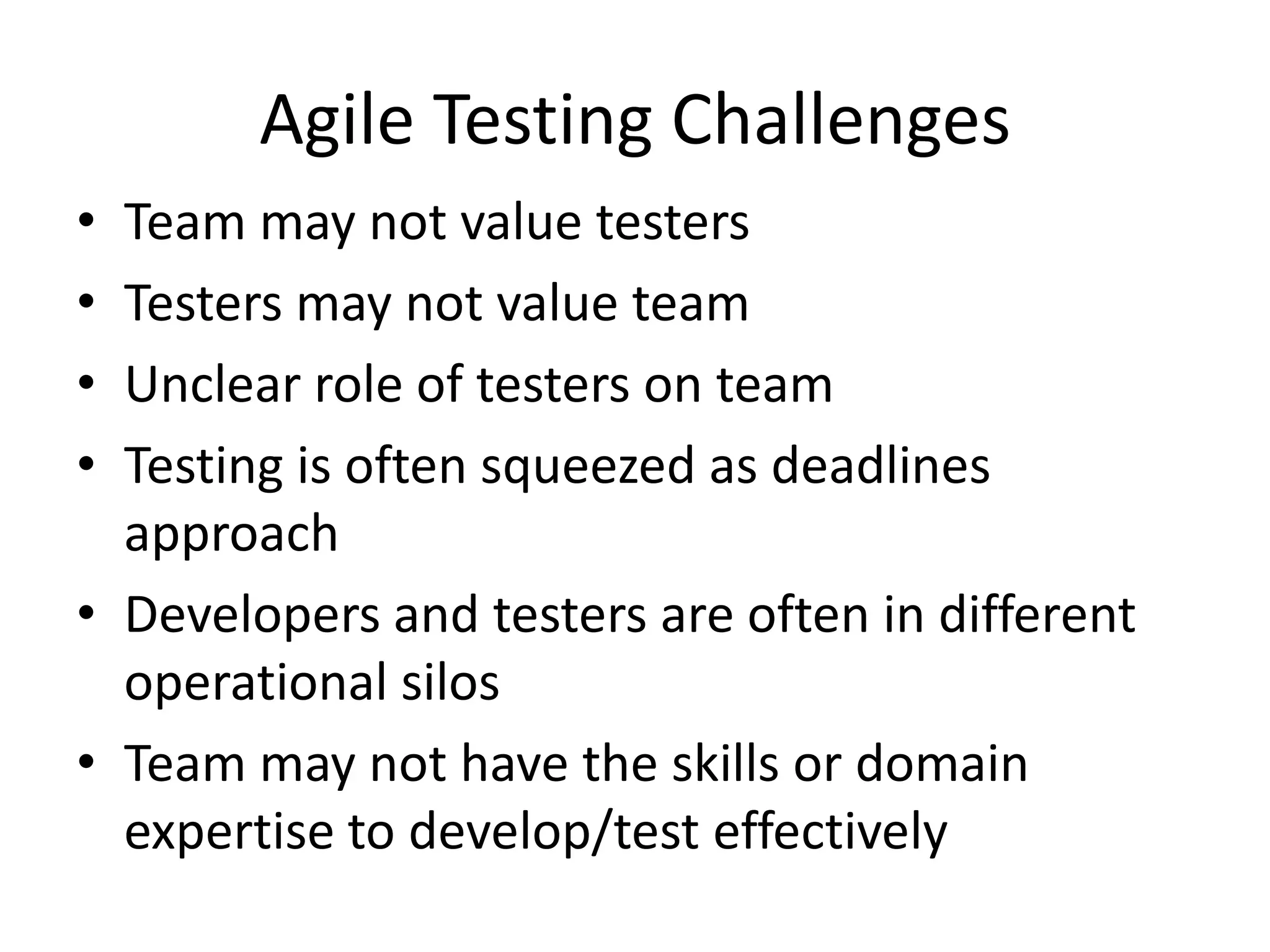 Agile Testing Challenges
• Team may not value testers
• Testers may not value team
• Unclear role of testers on team
• Testing is often squeezed as deadlines
  approach
• Developers and testers are often in different
  operational silos
• Team may not have the skills or domain
  expertise to develop/test effectively
 