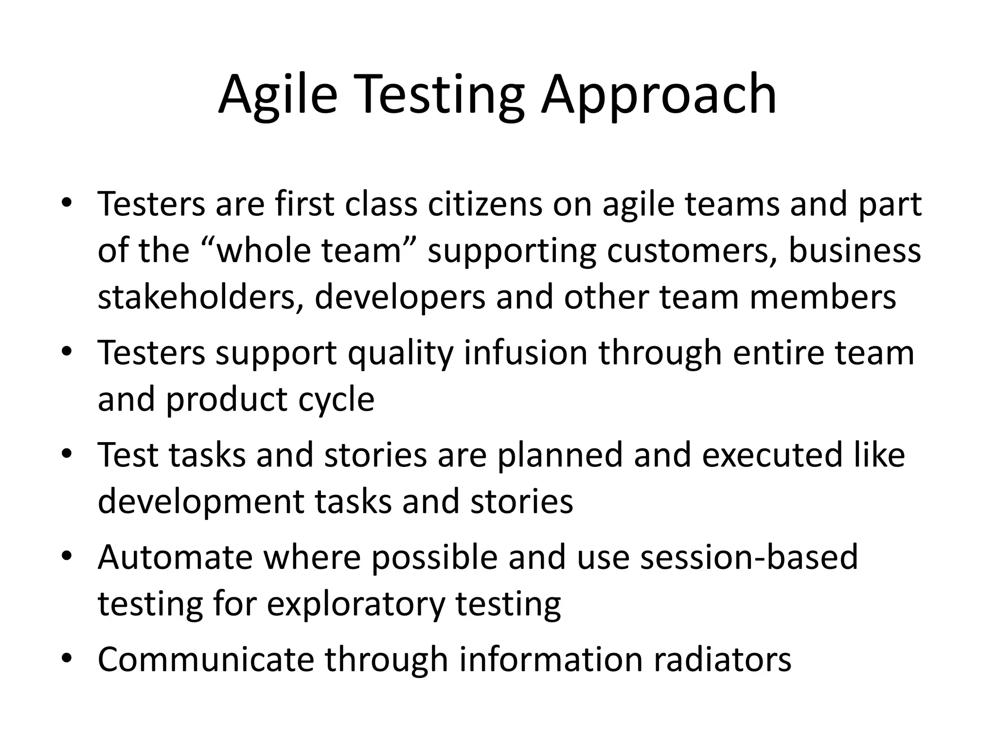 Agile Testing Approach
• Testers are first class citizens on agile teams and part
  of the “whole team” supporting customers, business
  stakeholders, developers and other team members
• Testers support quality infusion through entire team
  and product cycle
• Test tasks and stories are planned and executed like
  development tasks and stories
• Automate where possible and use session-based
  testing for exploratory testing
• Communicate through information radiators
 
