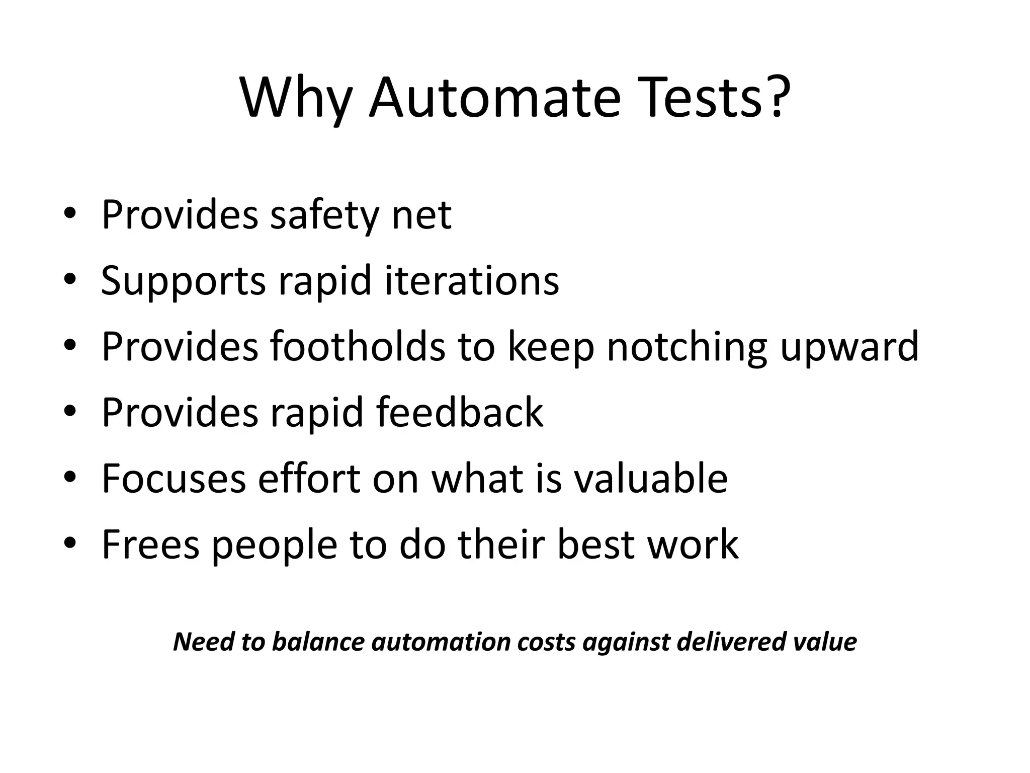 Why Automate Tests?
•   Provides safety net
•   Supports rapid iterations
•   Provides footholds to keep notching upward
•   Provides rapid feedback
•   Focuses effort on what is valuable
•   Frees people to do their best work

       Need to balance automation costs against delivered value
 