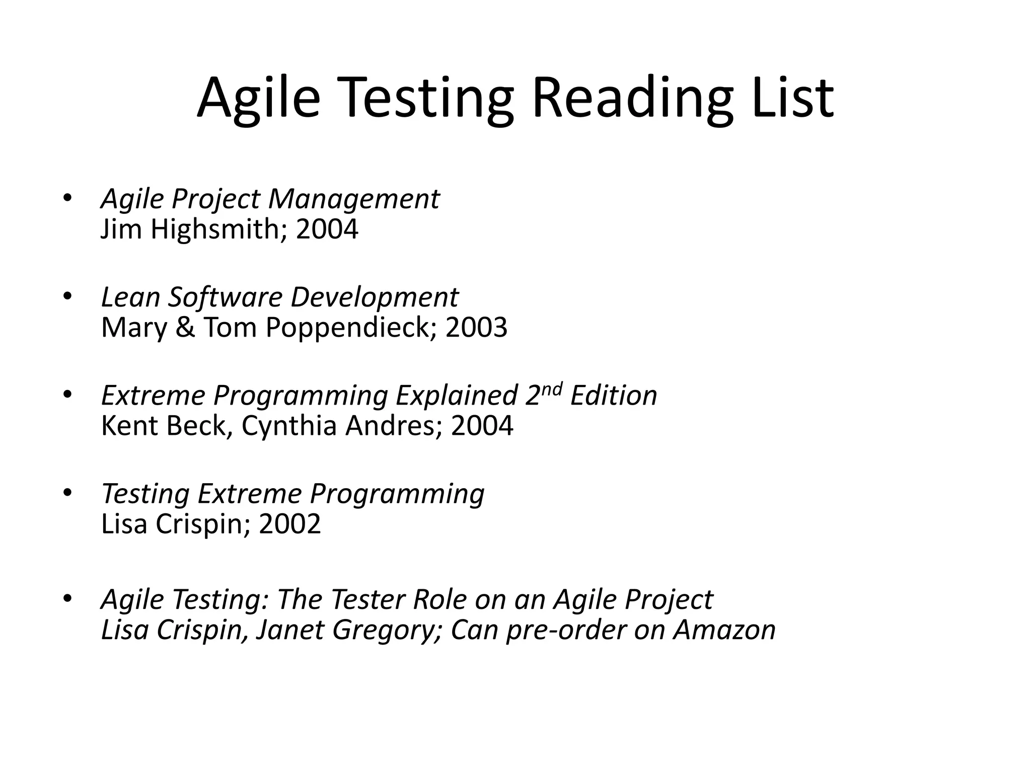 Agile Testing Reading List
• Agile Project Management
  Jim Highsmith; 2004

• Lean Software Development
  Mary & Tom Poppendieck; 2003

• Extreme Programming Explained 2nd Edition
  Kent Beck, Cynthia Andres; 2004

• Testing Extreme Programming
  Lisa Crispin; 2002

• Agile Testing: The Tester Role on an Agile Project
  Lisa Crispin, Janet Gregory; Can pre-order on Amazon
 