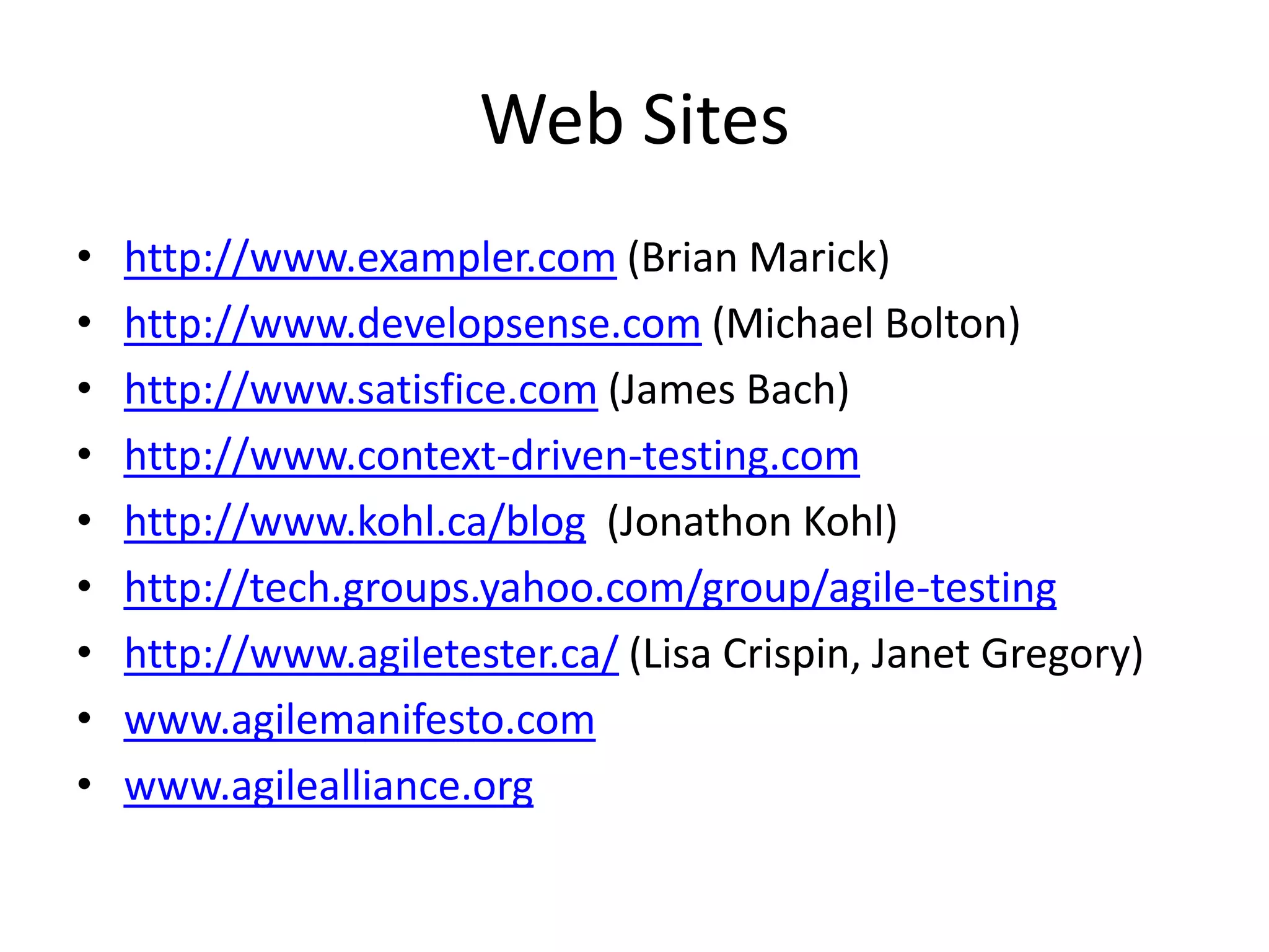 Web Sites
•   http://www.exampler.com (Brian Marick)
•   http://www.developsense.com (Michael Bolton)
•   http://www.satisfice.com (James Bach)
•   http://www.context-driven-testing.com
•   http://www.kohl.ca/blog (Jonathon Kohl)
•   http://tech.groups.yahoo.com/group/agile-testing
•   http://www.agiletester.ca/ (Lisa Crispin, Janet Gregory)
•   www.agilemanifesto.com
•   www.agilealliance.org
 