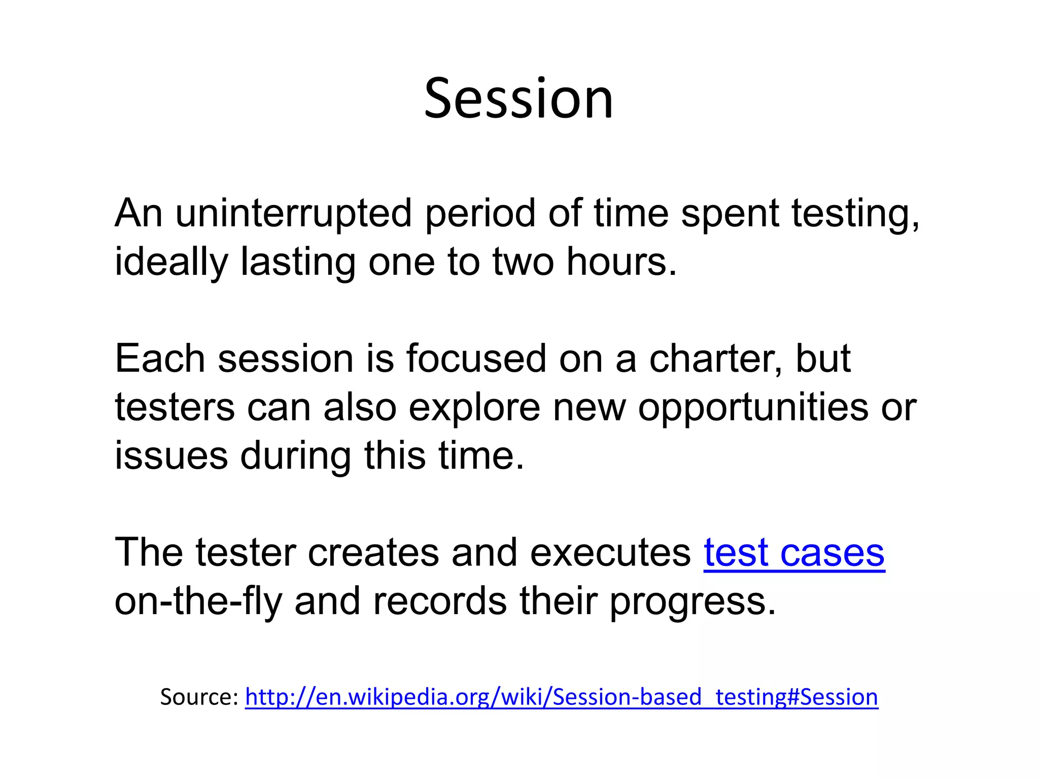 Session
An uninterrupted period of time spent testing,
ideally lasting one to two hours.

Each session is focused on a charter, but
testers can also explore new opportunities or
issues during this time.

The tester creates and executes test cases
on-the-fly and records their progress.

  Source: http://en.wikipedia.org/wiki/Session-based_testing#Session
 