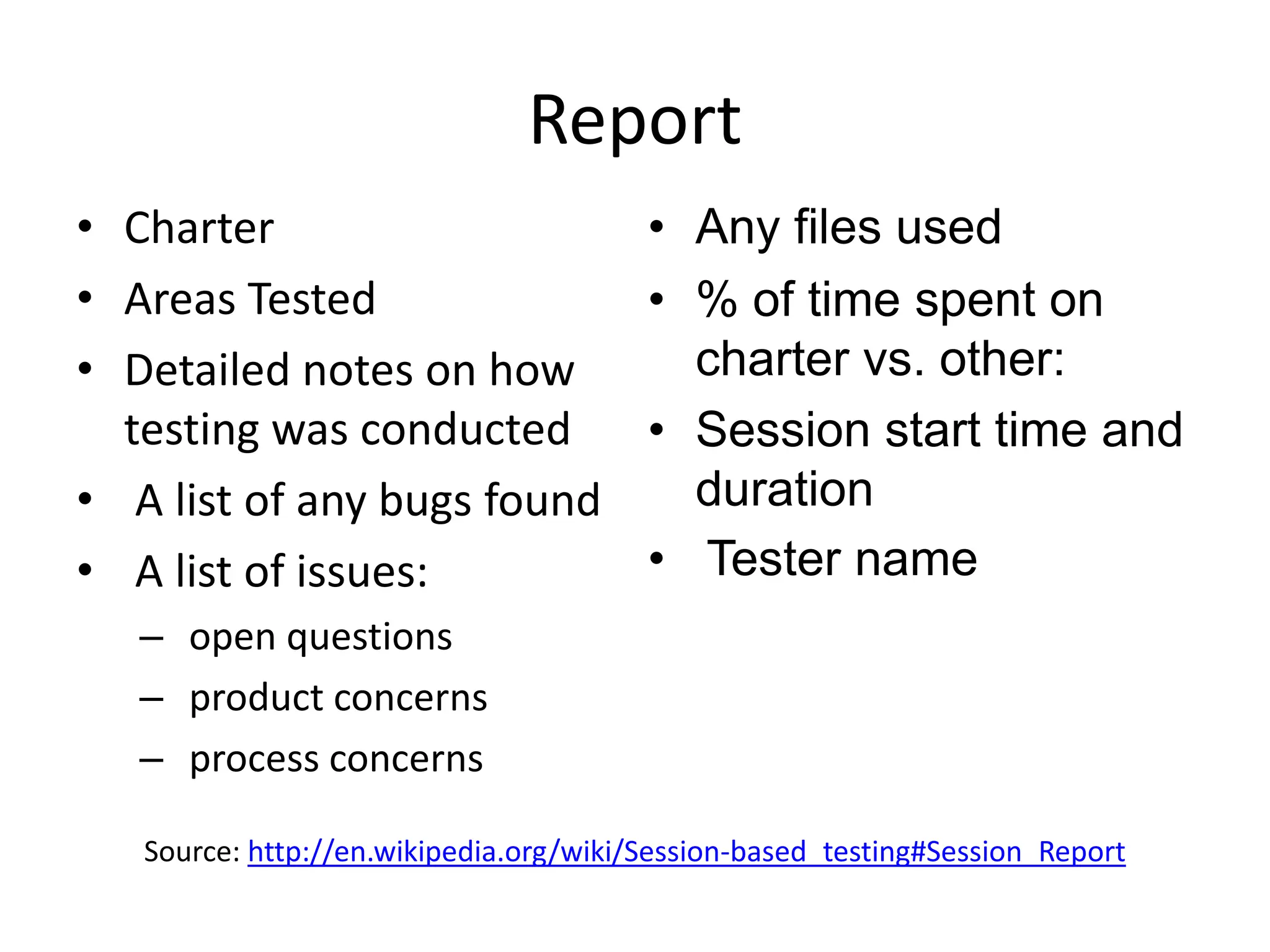 Report
• Charter                               • Any files used
• Areas Tested                          • % of time spent on
• Detailed notes on how                   charter vs. other:
  testing was conducted                 • Session start time and
• A list of any bugs found                duration
• A list of issues:                     • Tester name
   – open questions
   – product concerns
   – process concerns

   Source: http://en.wikipedia.org/wiki/Session-based_testing#Session_Report
 