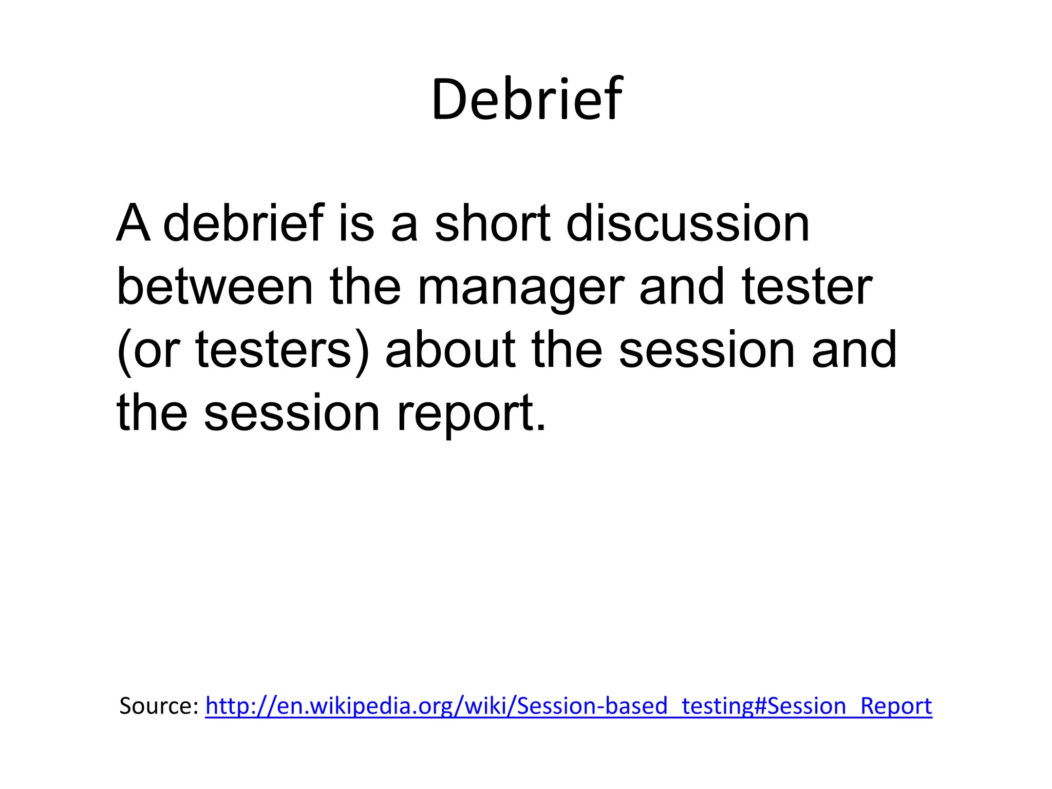 Debrief
A debrief is a short discussion
between the manager and tester
(or testers) about the session and
the session report.




Source: http://en.wikipedia.org/wiki/Session-based_testing#Session_Report
 