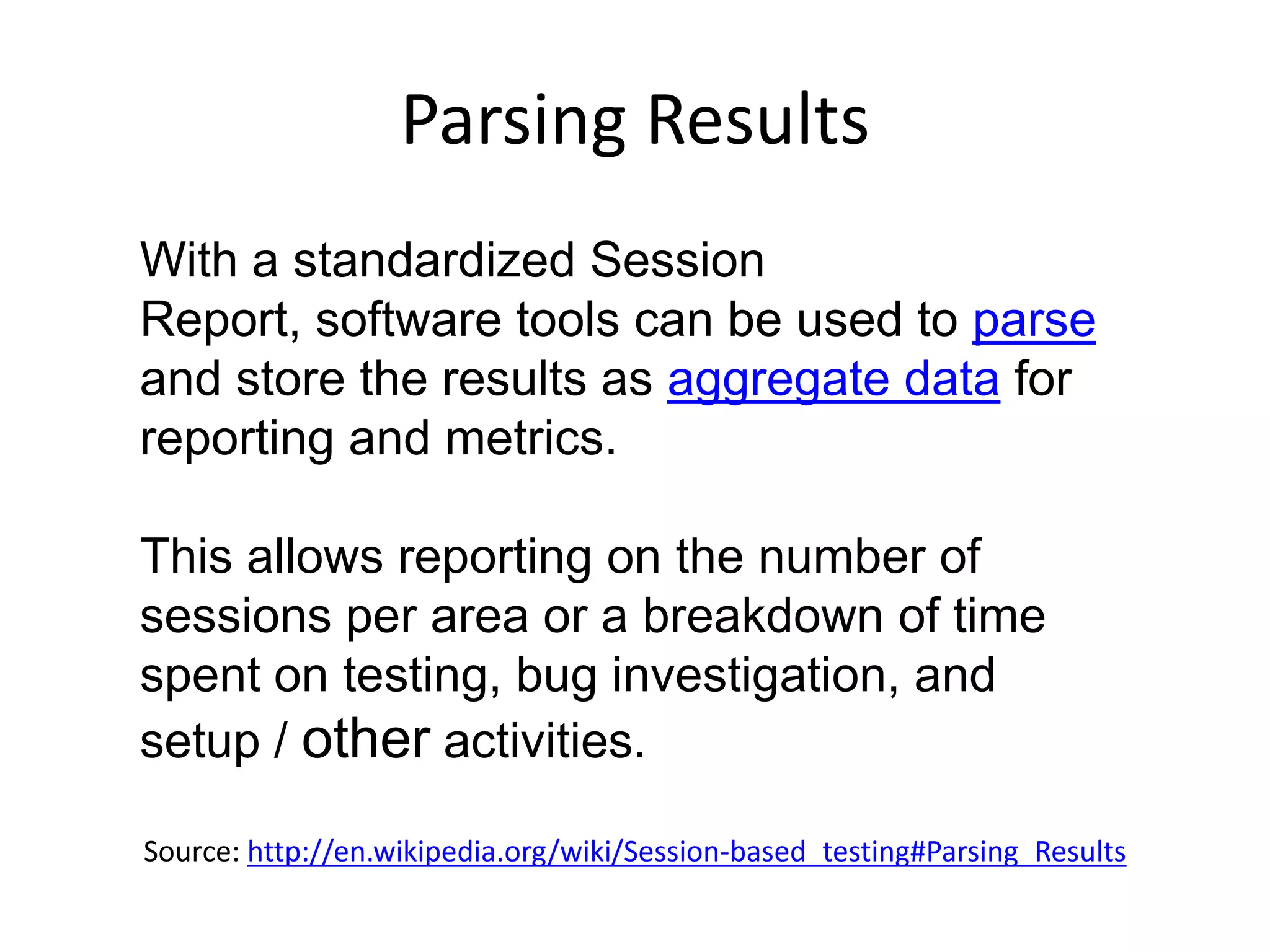 Parsing Results
With a standardized Session
Report, software tools can be used to parse
and store the results as aggregate data for
reporting and metrics.

This allows reporting on the number of
sessions per area or a breakdown of time
spent on testing, bug investigation, and
setup / other activities.

Source: http://en.wikipedia.org/wiki/Session-based_testing#Parsing_Results
 