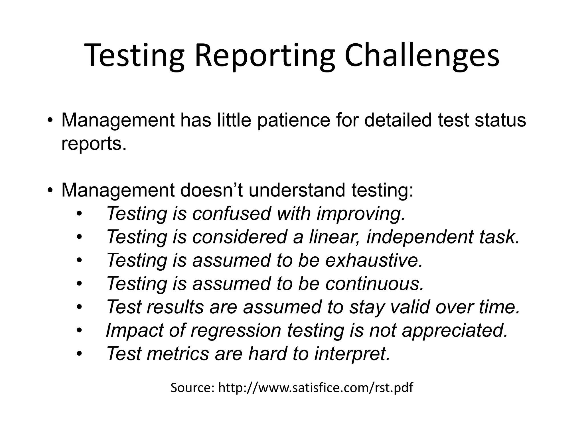 Testing Reporting Challenges
• Management has little patience for detailed test status
  reports.

• Management doesn’t understand testing:
   • Testing is confused with improving.
   • Testing is considered a linear, independent task.
   • Testing is assumed to be exhaustive.
   • Testing is assumed to be continuous.
   • Test results are assumed to stay valid over time.
   • Impact of regression testing is not appreciated.
   • Test metrics are hard to interpret.
              Source: http://www.satisfice.com/rst.pdf
 