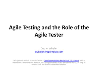 Agile Testing and the Role of the
           Agile Tester

                               Declan Whelan
                           dwhelan@dpwhelan.com


  This presentation is licensed under a Creative Commons Attribution 2.5 License, which
 means you can share and adapt it, including commercial and derivative works, as long as
                          you include attribution to Declan Whelan.
 