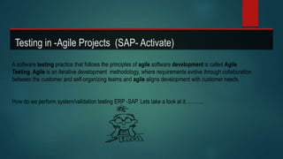 Testing in -Agile Projects (SAP- Activate)
A software testing practice that follows the principles of agile software development is called Agile
Testing. Agile is an iterative development methodology, where requirements evolve through collaboration
between the customer and self-organizing teams and agile aligns development with customer needs.
How do we perform system/validation testing ERP -SAP. Lets take a look at it………..
 