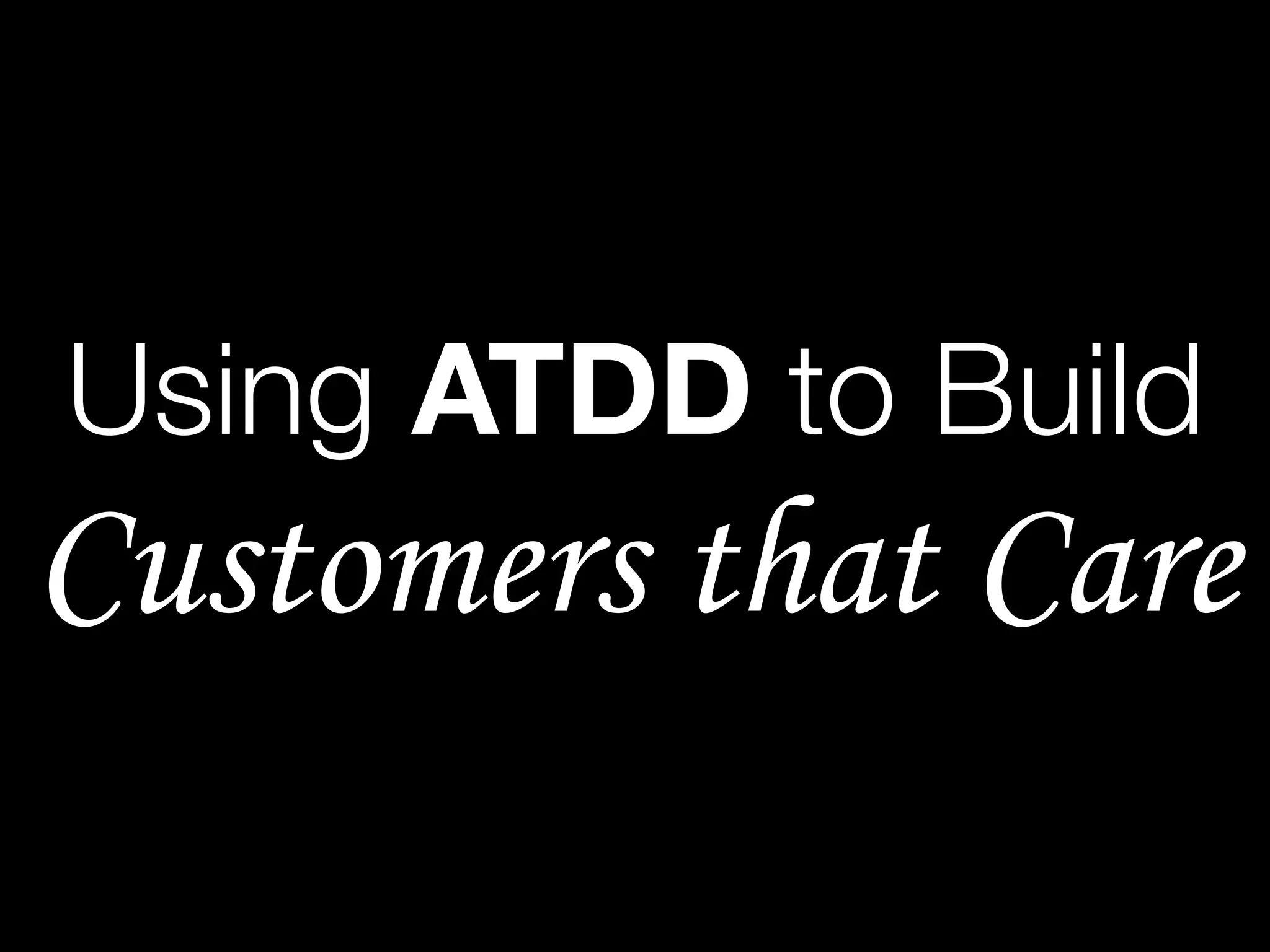 Using ATDD to Build
Customers that Care