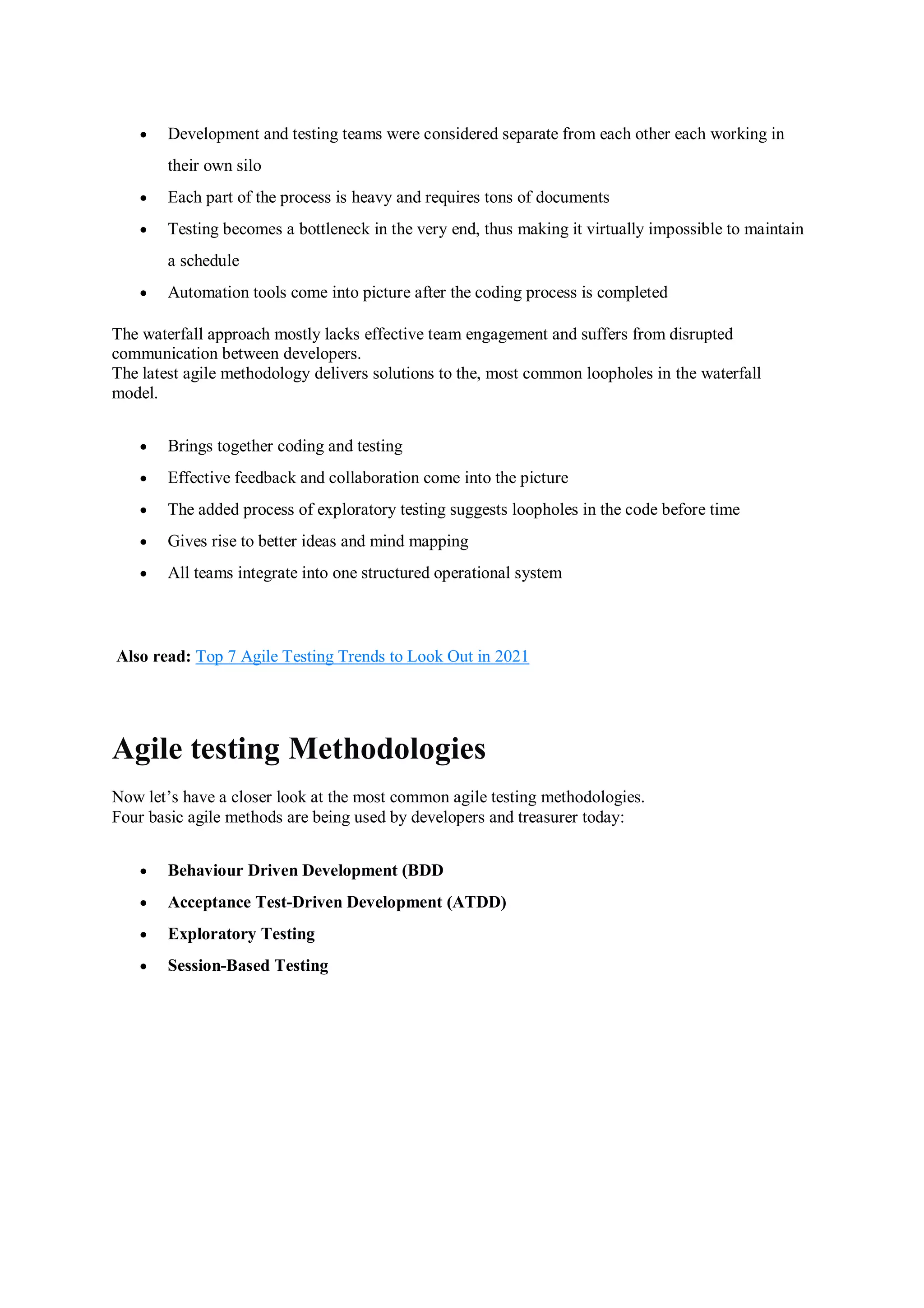  Development and testing teams were considered separate from each other each working in their own silo  Each part of the process is heavy and requires tons of documents  Testing becomes a bottleneck in the very end, thus making it virtually impossible to maintain a schedule  Automation tools come into picture after the coding process is completed The waterfall approach mostly lacks effective team engagement and suffers from disrupted communication between developers. The latest agile methodology delivers solutions to the, most common loopholes in the waterfall model.  Brings together coding and testing  Effective feedback and collaboration come into the picture  The added process of exploratory testing suggests loopholes in the code before time  Gives rise to better ideas and mind mapping  All teams integrate into one structured operational system Also read: Top 7 Agile Testing Trends to Look Out in 2021 Agile testing Methodologies Now let’s have a closer look at the most common agile testing methodologies. Four basic agile methods are being used by developers and treasurer today:  Behaviour Driven Development (BDD  Acceptance Test-Driven Development (ATDD)  Exploratory Testing  Session-Based Testing 
