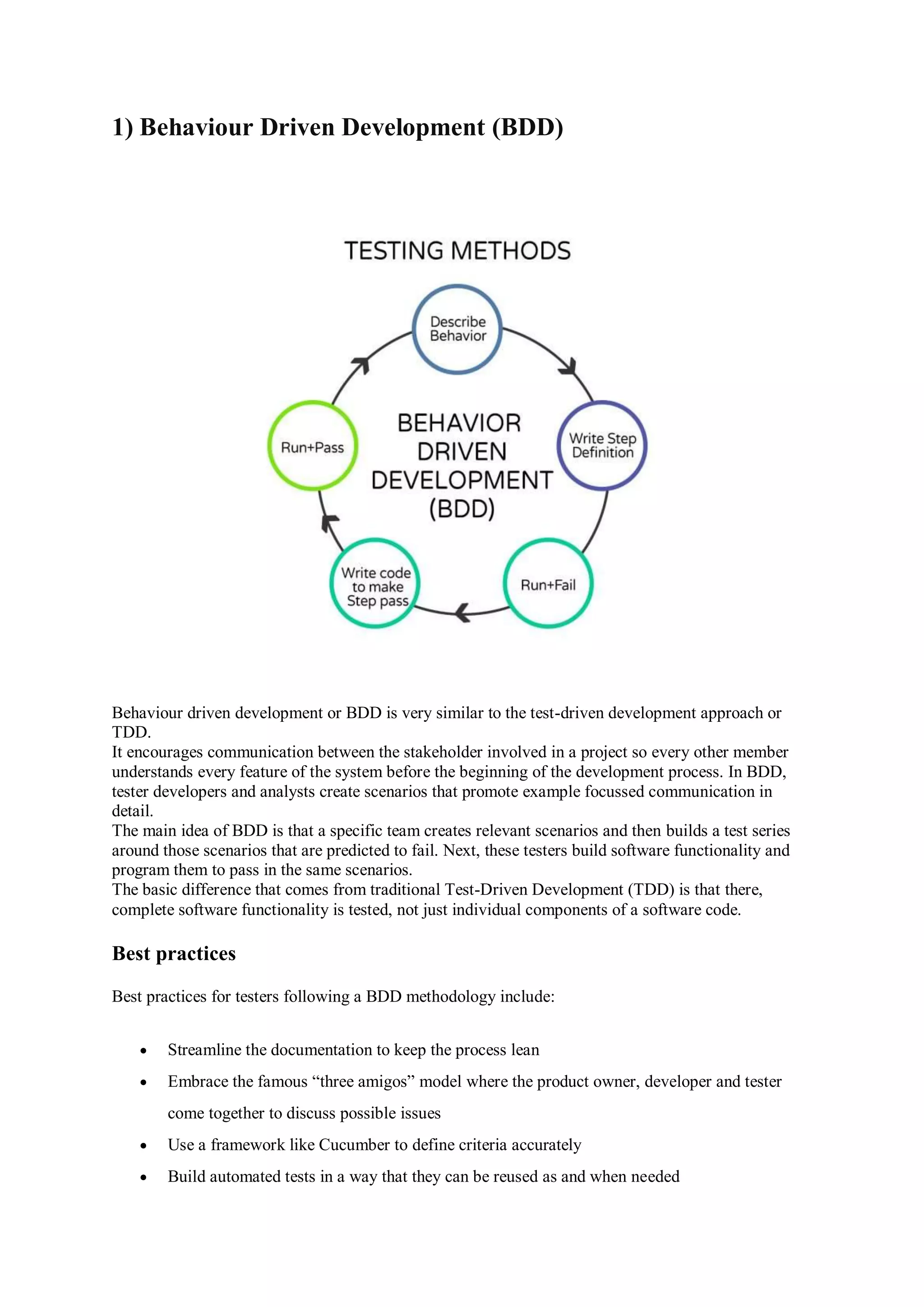 1) Behaviour Driven Development (BDD) Behaviour driven development or BDD is very similar to the test-driven development approach or TDD. It encourages communication between the stakeholder involved in a project so every other member understands every feature of the system before the beginning of the development process. In BDD, tester developers and analysts create scenarios that promote example focussed communication in detail. The main idea of BDD is that a specific team creates relevant scenarios and then builds a test series around those scenarios that are predicted to fail. Next, these testers build software functionality and program them to pass in the same scenarios. The basic difference that comes from traditional Test-Driven Development (TDD) is that there, complete software functionality is tested, not just individual components of a software code. Best practices Best practices for testers following a BDD methodology include:  Streamline the documentation to keep the process lean  Embrace the famous “three amigos” model where the product owner, developer and tester come together to discuss possible issues  Use a framework like Cucumber to define criteria accurately  Build automated tests in a way that they can be reused as and when needed 