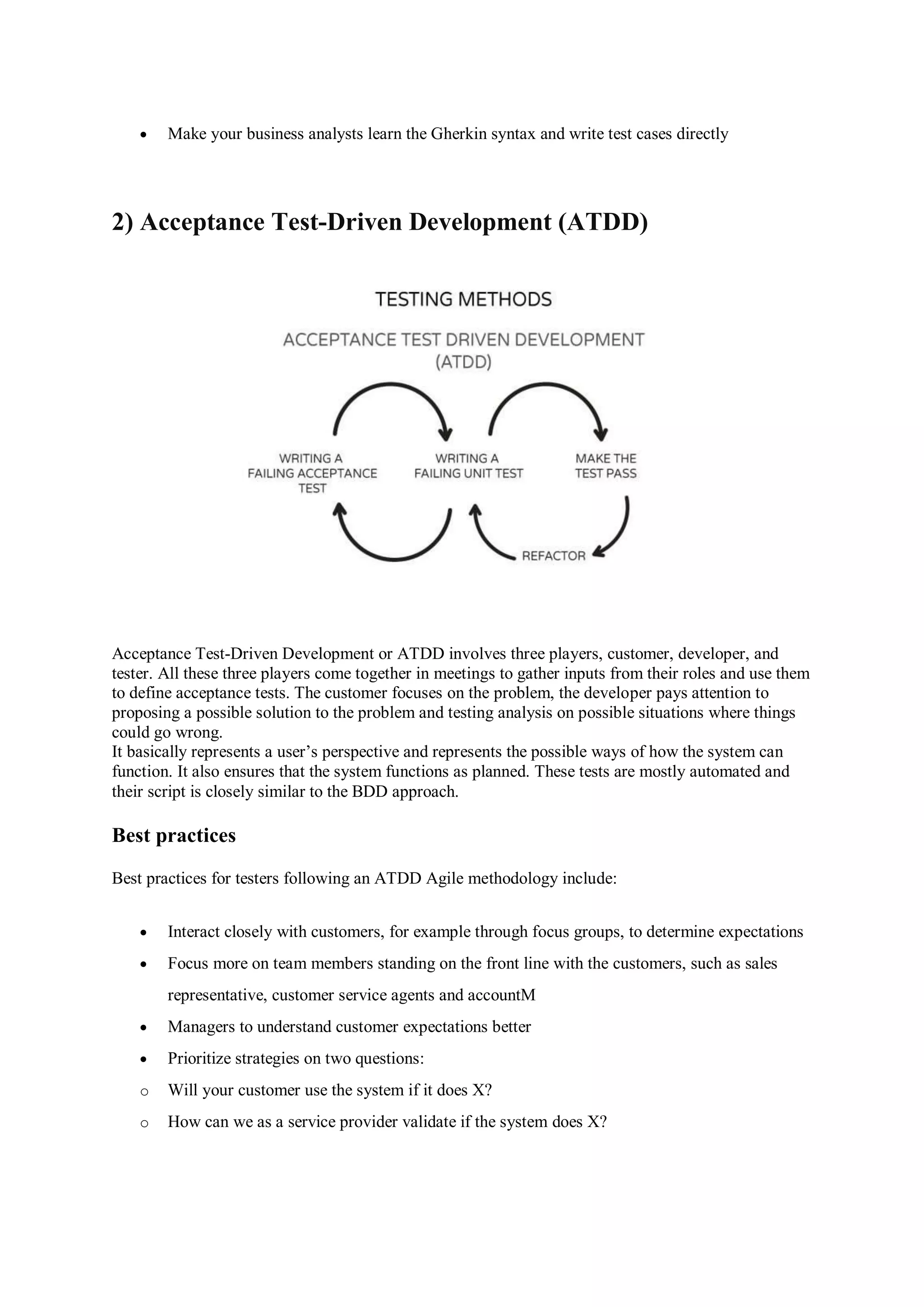  Make your business analysts learn the Gherkin syntax and write test cases directly 2) Acceptance Test-Driven Development (ATDD) Acceptance Test-Driven Development or ATDD involves three players, customer, developer, and tester. All these three players come together in meetings to gather inputs from their roles and use them to define acceptance tests. The customer focuses on the problem, the developer pays attention to proposing a possible solution to the problem and testing analysis on possible situations where things could go wrong. It basically represents a user’s perspective and represents the possible ways of how the system can function. It also ensures that the system functions as planned. These tests are mostly automated and their script is closely similar to the BDD approach. Best practices Best practices for testers following an ATDD Agile methodology include:  Interact closely with customers, for example through focus groups, to determine expectations  Focus more on team members standing on the front line with the customers, such as sales representative, customer service agents and accountM  Managers to understand customer expectations better  Prioritize strategies on two questions: o Will your customer use the system if it does X? o How can we as a service provider validate if the system does X? 