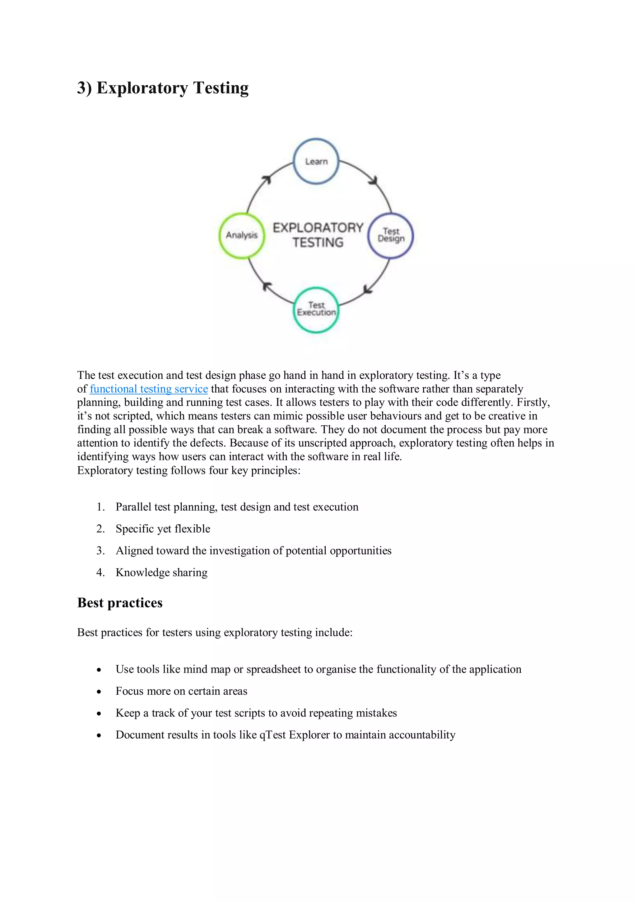 3) Exploratory Testing The test execution and test design phase go hand in hand in exploratory testing. It’s a type of functional testing service that focuses on interacting with the software rather than separately planning, building and running test cases. It allows testers to play with their code differently. Firstly, it’s not scripted, which means testers can mimic possible user behaviours and get to be creative in finding all possible ways that can break a software. They do not document the process but pay more attention to identify the defects. Because of its unscripted approach, exploratory testing often helps in identifying ways how users can interact with the software in real life. Exploratory testing follows four key principles: 1. Parallel test planning, test design and test execution 2. Specific yet flexible 3. Aligned toward the investigation of potential opportunities 4. Knowledge sharing Best practices Best practices for testers using exploratory testing include:  Use tools like mind map or spreadsheet to organise the functionality of the application  Focus more on certain areas  Keep a track of your test scripts to avoid repeating mistakes  Document results in tools like qTest Explorer to maintain accountability 