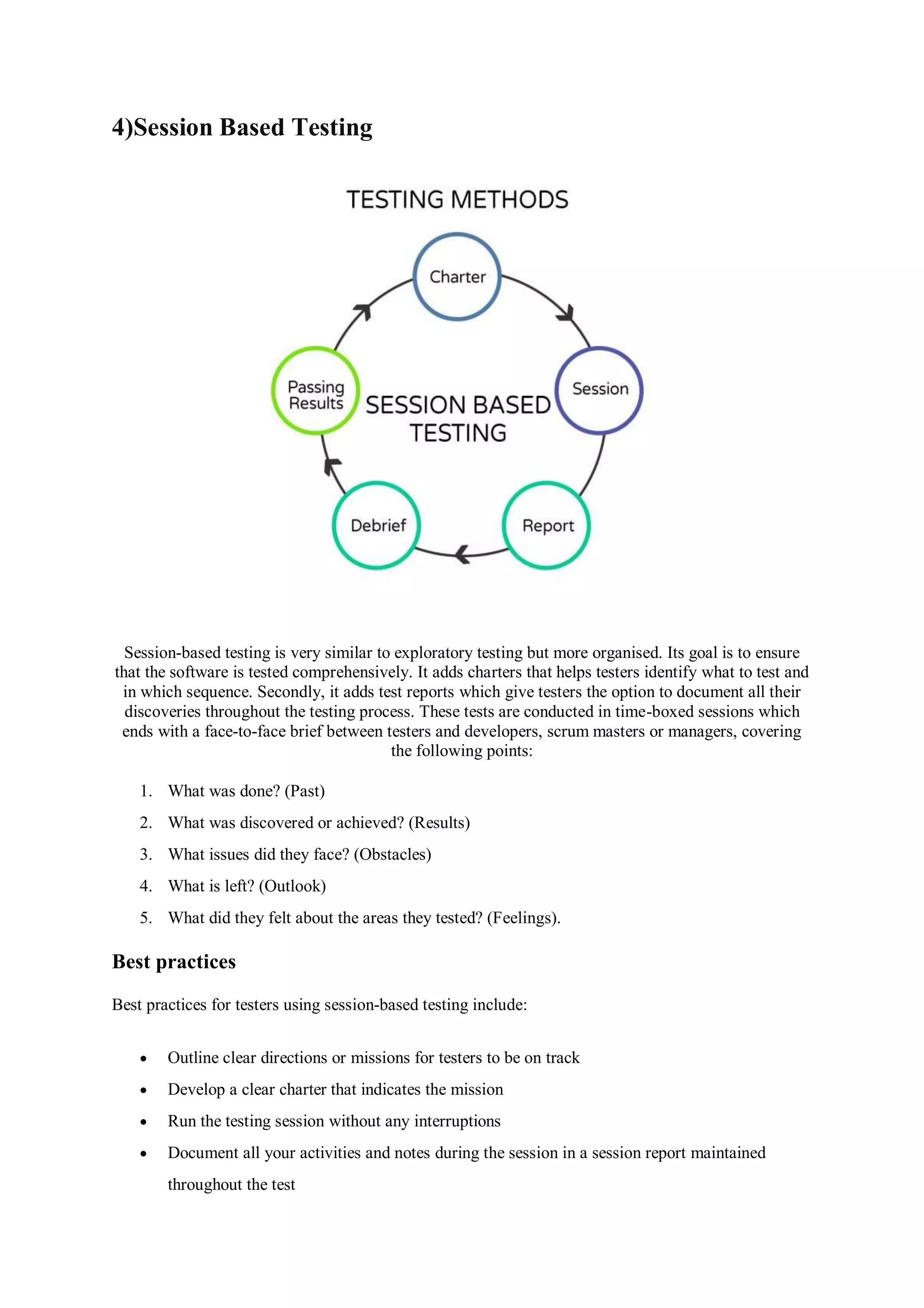 4)Session Based Testing Session-based testing is very similar to exploratory testing but more organised. Its goal is to ensure that the software is tested comprehensively. It adds charters that helps testers identify what to test and in which sequence. Secondly, it adds test reports which give testers the option to document all their discoveries throughout the testing process. These tests are conducted in time-boxed sessions which ends with a face-to-face brief between testers and developers, scrum masters or managers, covering the following points: 1. What was done? (Past) 2. What was discovered or achieved? (Results) 3. What issues did they face? (Obstacles) 4. What is left? (Outlook) 5. What did they felt about the areas they tested? (Feelings). Best practices Best practices for testers using session-based testing include:  Outline clear directions or missions for testers to be on track  Develop a clear charter that indicates the mission  Run the testing session without any interruptions  Document all your activities and notes during the session in a session report maintained throughout the test 