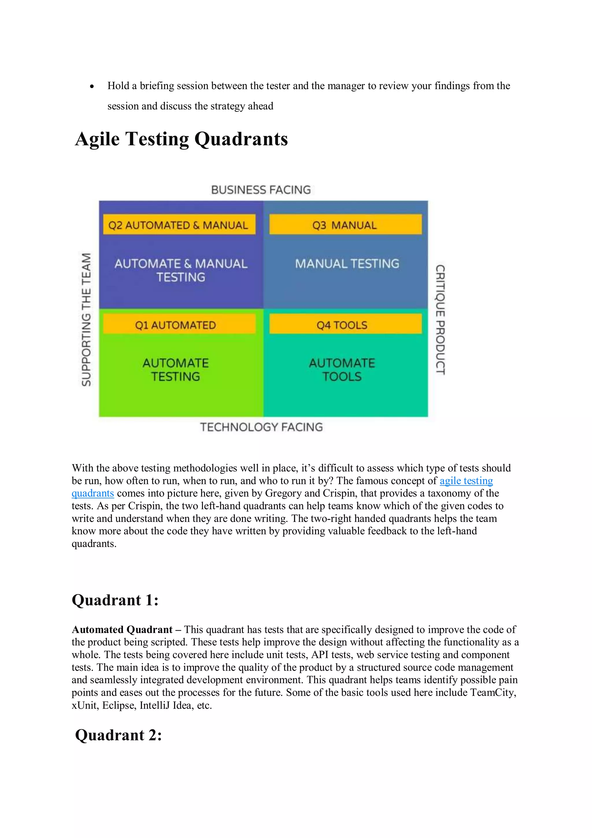  Hold a briefing session between the tester and the manager to review your findings from the session and discuss the strategy ahead Agile Testing Quadrants With the above testing methodologies well in place, it’s difficult to assess which type of tests should be run, how often to run, when to run, and who to run it by? The famous concept of agile testing quadrants comes into picture here, given by Gregory and Crispin, that provides a taxonomy of the tests. As per Crispin, the two left-hand quadrants can help teams know which of the given codes to write and understand when they are done writing. The two-right handed quadrants helps the team know more about the code they have written by providing valuable feedback to the left-hand quadrants. Quadrant 1: Automated Quadrant – This quadrant has tests that are specifically designed to improve the code of the product being scripted. These tests help improve the design without affecting the functionality as a whole. The tests being covered here include unit tests, API tests, web service testing and component tests. The main idea is to improve the quality of the product by a structured source code management and seamlessly integrated development environment. This quadrant helps teams identify possible pain points and eases out the processes for the future. Some of the basic tools used here include TeamCity, xUnit, Eclipse, IntelliJ Idea, etc. Quadrant 2: 