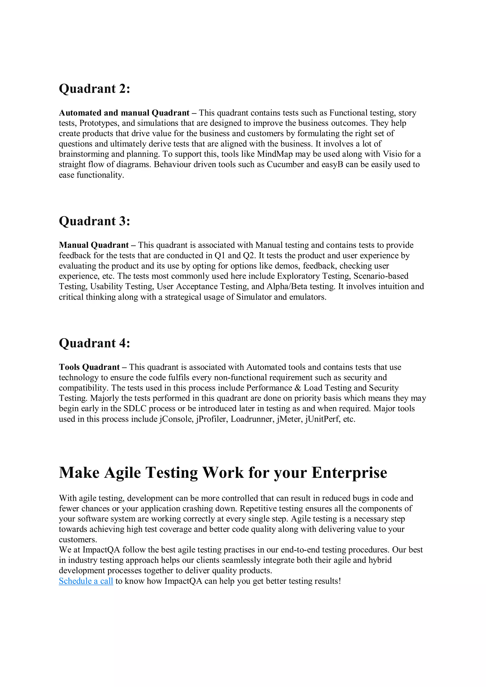 Quadrant 2: Automated and manual Quadrant – This quadrant contains tests such as Functional testing, story tests, Prototypes, and simulations that are designed to improve the business outcomes. They help create products that drive value for the business and customers by formulating the right set of questions and ultimately derive tests that are aligned with the business. It involves a lot of brainstorming and planning. To support this, tools like MindMap may be used along with Visio for a straight flow of diagrams. Behaviour driven tools such as Cucumber and easyB can be easily used to ease functionality. Quadrant 3: Manual Quadrant – This quadrant is associated with Manual testing and contains tests to provide feedback for the tests that are conducted in Q1 and Q2. It tests the product and user experience by evaluating the product and its use by opting for options like demos, feedback, checking user experience, etc. The tests most commonly used here include Exploratory Testing, Scenario-based Testing, Usability Testing, User Acceptance Testing, and Alpha/Beta testing. It involves intuition and critical thinking along with a strategical usage of Simulator and emulators. Quadrant 4: Tools Quadrant – This quadrant is associated with Automated tools and contains tests that use technology to ensure the code fulfils every non-functional requirement such as security and compatibility. The tests used in this process include Performance & Load Testing and Security Testing. Majorly the tests performed in this quadrant are done on priority basis which means they may begin early in the SDLC process or be introduced later in testing as and when required. Major tools used in this process include jConsole, jProfiler, Loadrunner, jMeter, jUnitPerf, etc. Make Agile Testing Work for your Enterprise With agile testing, development can be more controlled that can result in reduced bugs in code and fewer chances or your application crashing down. Repetitive testing ensures all the components of your software system are working correctly at every single step. Agile testing is a necessary step towards achieving high test coverage and better code quality along with delivering value to your customers. We at ImpactQA follow the best agile testing practises in our end-to-end testing procedures. Our best in industry testing approach helps our clients seamlessly integrate both their agile and hybrid development processes together to deliver quality products. Schedule a call to know how ImpactQA can help you get better testing results! 