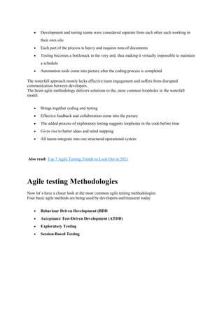 Development and testing teams were considered separate from each other each working in
their own silo
 Each part of the process is heavy and requires tons of documents
 Testing becomes a bottleneck in the very end, thus making it virtually impossible to maintain
a schedule
 Automation tools come into picture after the coding process is completed
The waterfall approach mostly lacks effective team engagement and suffers from disrupted
communication between developers.
The latest agile methodology delivers solutions to the, most common loopholes in the waterfall
model.
 Brings together coding and testing
 Effective feedback and collaboration come into the picture
 The added process of exploratory testing suggests loopholes in the code before time
 Gives rise to better ideas and mind mapping
 All teams integrate into one structured operational system
Also read: Top 7 Agile Testing Trends to Look Out in 2021
Agile testing Methodologies
Now let’s have a closer look at the most common agile testing methodologies.
Four basic agile methods are being used by developers and treasurer today:
 Behaviour Driven Development (BDD
 Acceptance Test-Driven Development (ATDD)
 Exploratory Testing
 Session-Based Testing
 