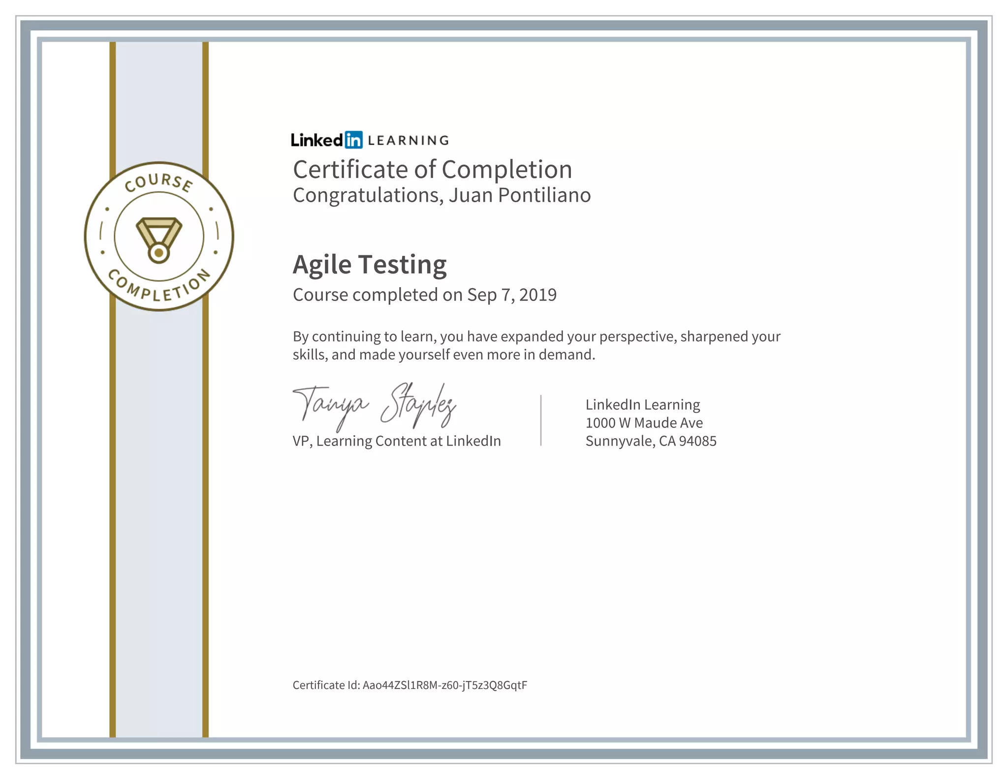 Certificate of Completion
Congratulations, Juan Pontiliano
Agile Testing
Course completed on Sep 7, 2019 • 49 min
By continuing to learn, you have expanded your perspective, sharpened your
skills, and made yourself even more in demand.
VP, Learning Content at LinkedIn
LinkedIn Learning
1000 W Maude Ave
Sunnyvale, CA 94085
Certificate Id: Aao44ZSl1R8M-z60-jT5z3Q8GqtF