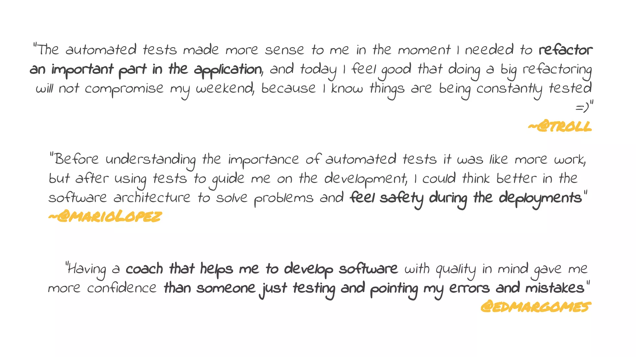 "Before understanding the importance of automated tests it was like more work,
but after using tests to guide me on the development, I could think better in the
software architecture to solve problems and feel safety during the deployments"
~@marioLopez
"Having a coach that helps me to develop software with quality in mind gave me
more confidence than someone just testing and pointing my errors and mistakes”
@edmargomes
"The automated tests made more sense to me in the moment I needed to refactor
an important part in the application, and today I feel good that doing a big refactoring
will not compromise my weekend, because I know things are being constantly tested
=)"
~@troll
 