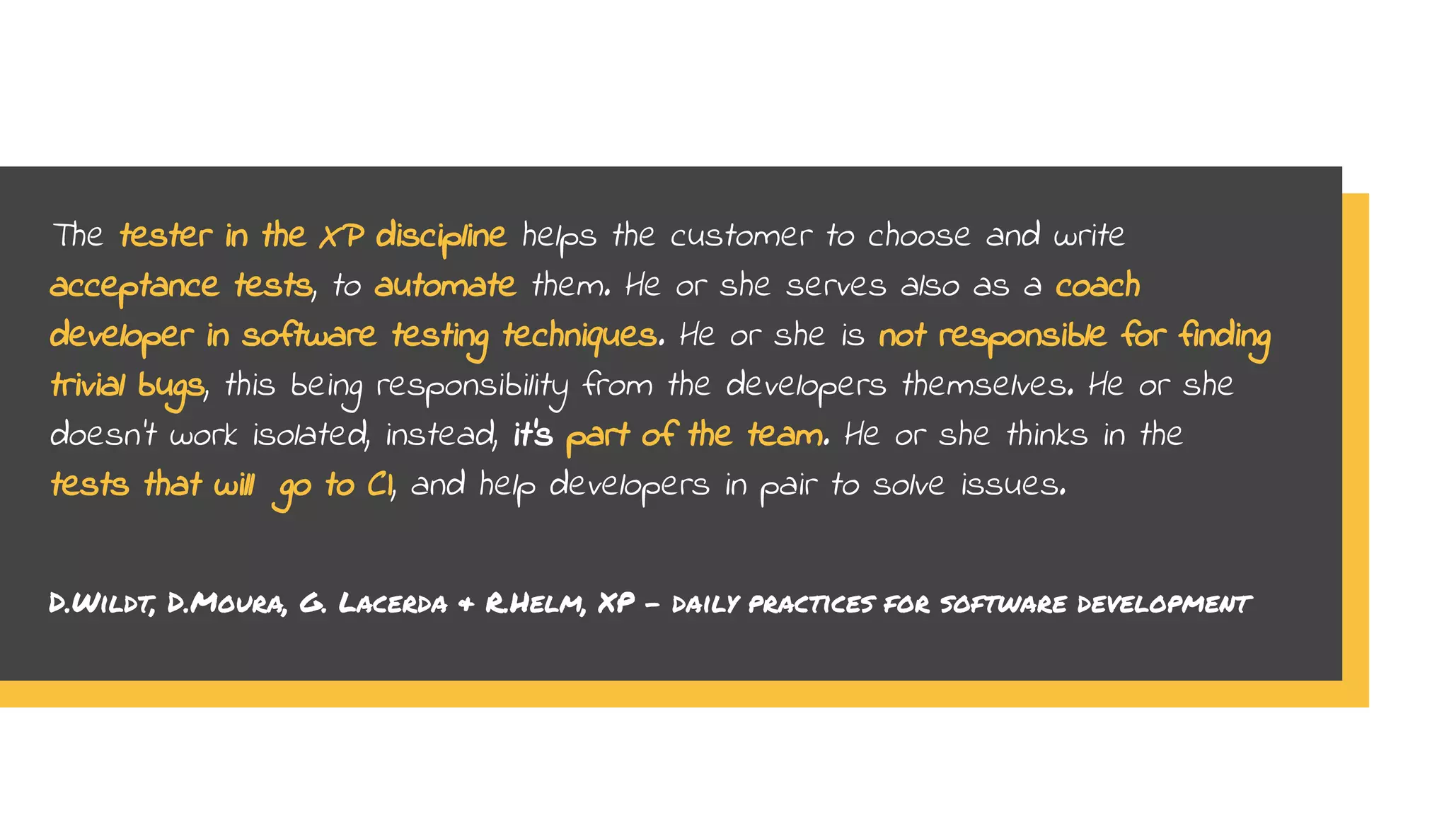 The tester in the XP discipline helps the customer to choose and write
acceptance tests, to automate them. He or she serves also as a coach
developer in software testing techniques. He or she is not responsible for finding
trivial bugs, this being responsibility from the developers themselves. He or she
doesn’t work isolated, instead, it’s part of the team. He or she thinks in the
tests that will go to CI, and help developers in pair to solve issues.
D.Wildt, D.Moura, G. Lacerda & R.Helm, XP - daily practices for software development
 