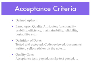 Acceptance Criteria
• Deﬁned upfront
• Based upon Quality Attributes; functionality,
usability, efﬁciency, maintainability, reliability,
portability, etc...
• Deﬁnition of Done:
Tested and accepted, Code reviewed, documents
written, yellow sticker on the note, ...
• Quality Gate:
Acceptance tests passed, smoke test passed, ...
 