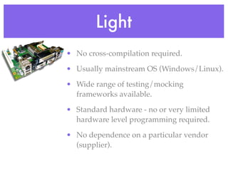 Light
• No cross-compilation required.
• Usually mainstream OS (Windows/Linux).
• Wide range of testing/mocking
frameworks available.
• Standard hardware - no or very limited
hardware level programming required.
• No dependence on a particular vendor
(supplier).
 