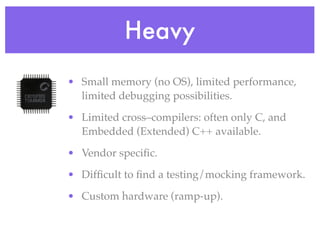 Heavy
• Small memory (no OS), limited performance,
limited debugging possibilities.
• Limited cross–compilers: often only C, and
Embedded (Extended) C++ available.
• Vendor speciﬁc.
• Difﬁcult to ﬁnd a testing/mocking framework.
• Custom hardware (ramp-up).
 