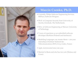 • Currently, Philips Software Engineering Services,
MiPlaza, Software Designer.
• Ph.D. in Computer Security from University of
Twente, Enschede, The Netherlands.
• M.Sc. in Software Engineering at Warsaw University
of Technology.
• 7 years of experience as an embedded software
developer (SterKom (Poland) and freelancer).
• Modelling Languages: my master thesis + one year
internship at Institute National des
Télécomunications (INT), Evry, Cedex, France.
• Agile, test-invected since one year.
• Married to Beata and also has two cats (Mufasa and
Ursus).
Marcin Czenko, Ph.D.
 