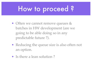 How to proceed ?
• Often we cannot remove queues &
batches in HW development (are we
going to be able doing so in any
predictable future ?).
• Reducing the queue size is also often not
an option.
• Is there a lean solution ?
 