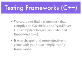 Testing Frameworks (C++)
• We could not ﬁnd a framework that
compiles on GreenHills and WindRiver
C++ compilers (forget IAR Extended
Embedded C++).
• It was cheaper and more effective to
come with your own simple testing
frameworks.
 