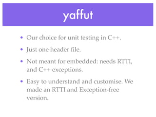 yaffut
• Our choice for unit testing in C++.
• Just one header ﬁle.
• Not meant for embedded: needs RTTI,
and C++ exceptions.
• Easy to understand and customise. We
made an RTTI and Exception-free
version.
 