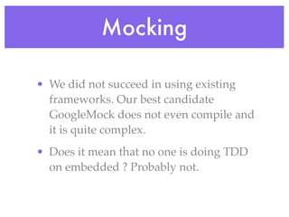 Mocking
• We did not succeed in using existing
frameworks. Our best candidate
GoogleMock does not even compile and
it is quite complex.
• Does it mean that no one is doing TDD
on embedded ? Probably not.
 