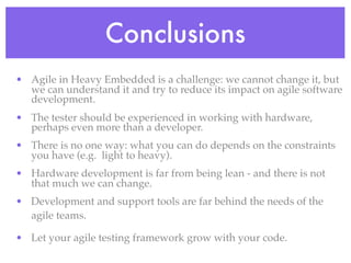 Conclusions
• Agile in Heavy Embedded is a challenge: we cannot change it, but
we can understand it and try to reduce its impact on agile software
development.
• The tester should be experienced in working with hardware,
perhaps even more than a developer.
• There is no one way: what you can do depends on the constraints
you have (e.g. light to heavy).
• Hardware development is far from being lean - and there is not
that much we can change.
• Development and support tools are far behind the needs of the
agile teams.
• Let your agile testing framework grow with your code.
 