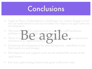 Conclusions
• Agile in Heavy Embedded is a challenge: we cannot change it, but
we can understand it and try to reduce its impact on agile software
development.
• The tester should be experienced in working with hardware,
perhaps even more than a developer.
• There is no one way: what you can do depends on the constraints
you have (e.g. light to heavy).
• Hardware development is far from being lean - and there is not
that much we can change.
• Development and support tools are far behind the needs of the
agile teams.
• Let your agile testing framework grow with your code.
Be agile.
 