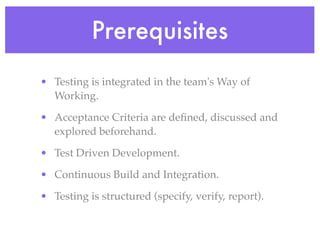 Prerequisites
• Testing is integrated in the team's Way of
Working.
• Acceptance Criteria are deﬁned, discussed and
explored beforehand.
• Test Driven Development.
• Continuous Build and Integration.
• Testing is structured (specify, verify, report).
 
