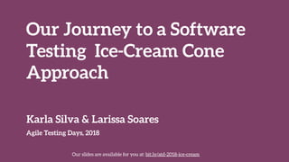 Our Journey to a Software 
Testing Ice-Cream Cone 
Approach
Agile Testing Days, 2018
Karla Silva & Larissa Soares
Our slides are available for you at: bit.ly/atd-2018-ice-cream
 