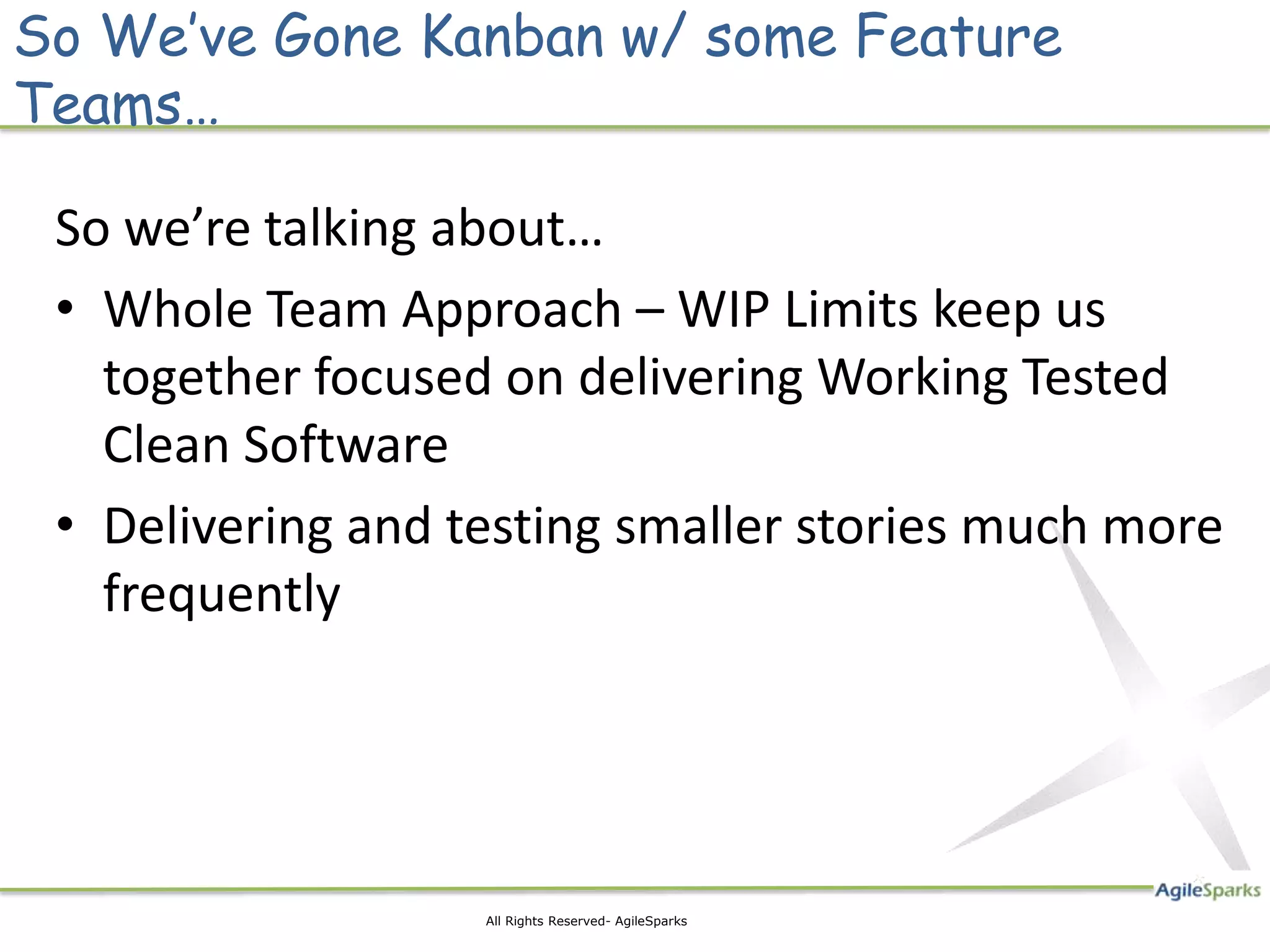 So We’ve Gone Kanban w/ some Feature
Teams…

 So we’re talking about…
 • Whole Team Approach – WIP Limits keep us
   together focused on delivering Working Tested
   Clean Software
 • Delivering and testing smaller stories much more
   frequently




                   All Rights Reserved- AgileSparks
 