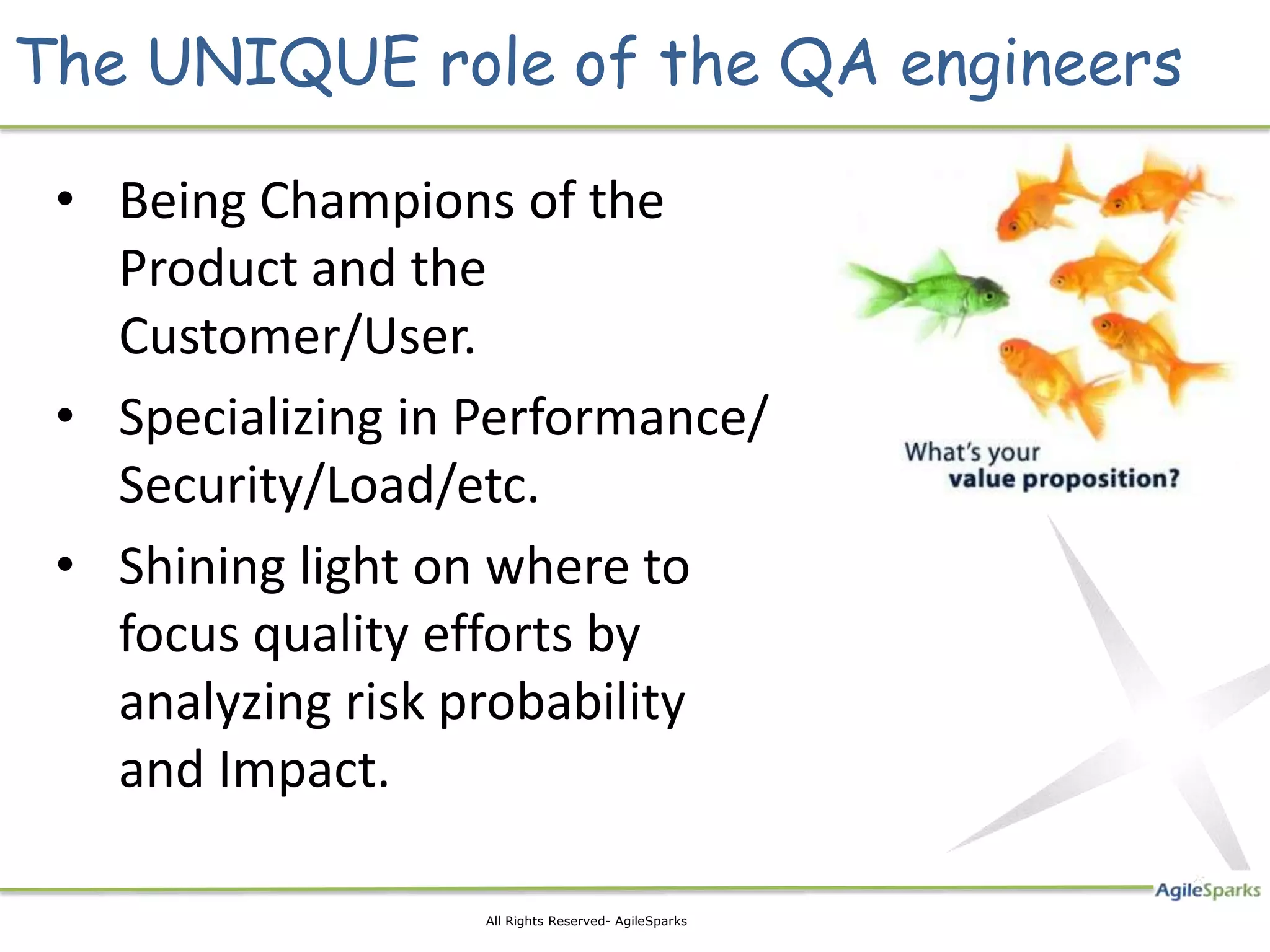 The UNIQUE role of the QA engineers

 • Being Champions of the
   Product and the
   Customer/User.
 • Specializing in Performance/
   Security/Load/etc.
 • Shining light on where to
   focus quality efforts by
   analyzing risk probability
   and Impact.

                   All Rights Reserved- AgileSparks
 