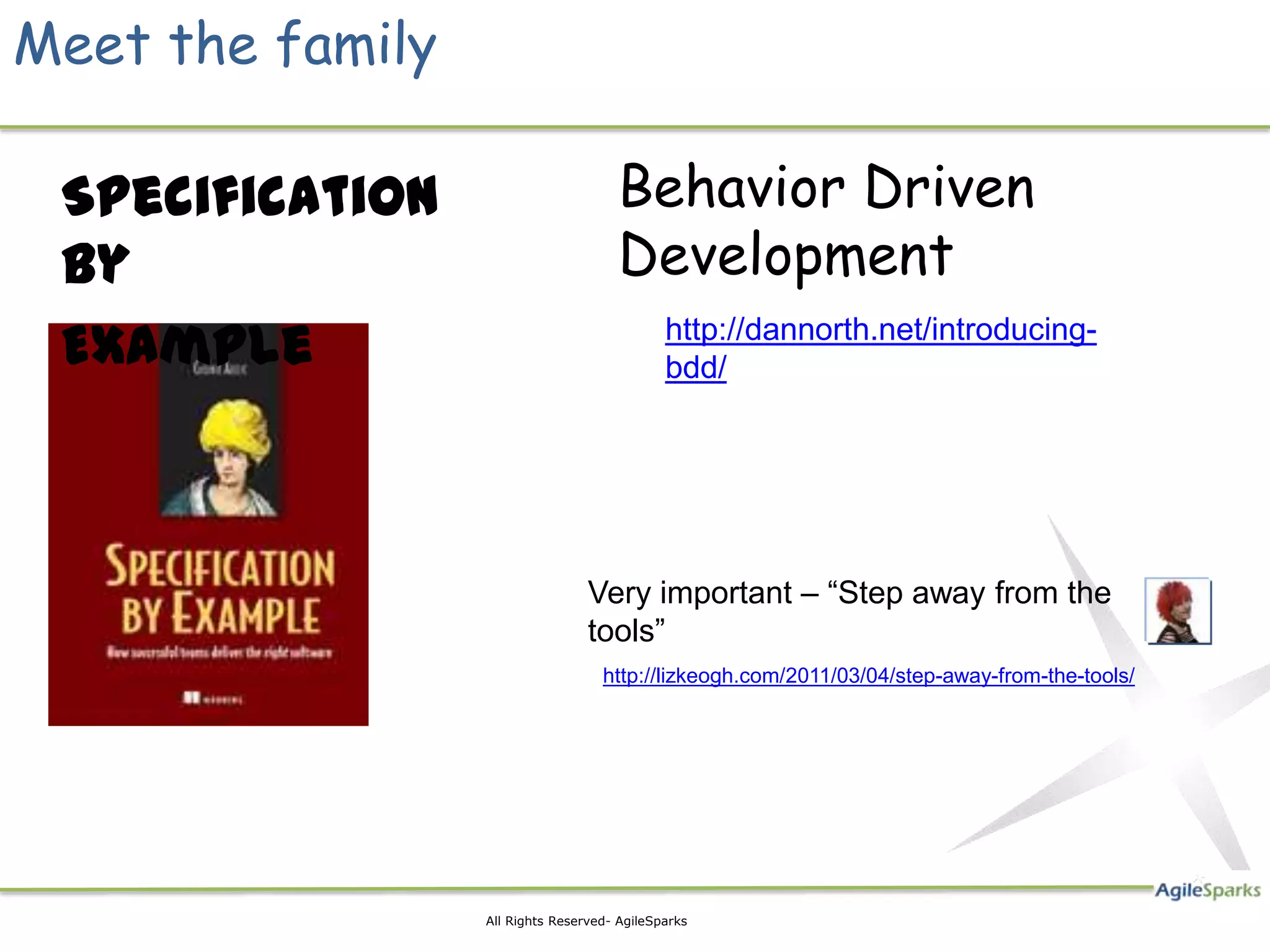 Meet the family

 Specification                        Behavior Driven
 By                                   Development
 Example                                      http://dannorth.net/introducing-
                                              bdd/




                                  Very important – “Step away from the
                                  tools”
                                    http://lizkeogh.com/2011/03/04/step-away-from-the-tools/




                  All Rights Reserved- AgileSparks
 