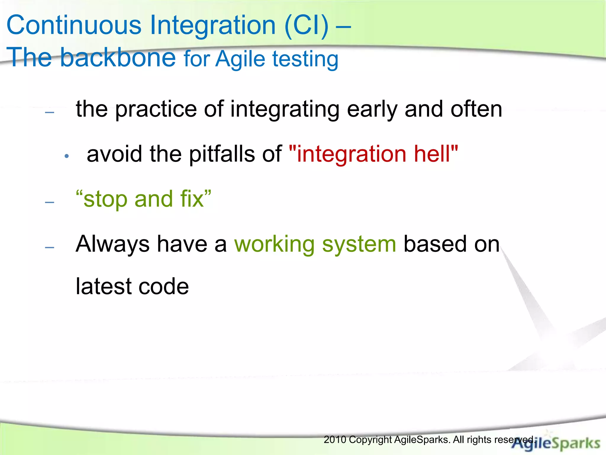 Continuous Integration (CI) –
The backbone for Agile testing
   –       the practice of integrating early and often
       •    avoid the pitfalls of "integration hell"
   –       “stop and fix”
   –       Always have a working system based on
           latest code




                                                          2010 Copyright AgileSparks. All rights reserved.
                            All Rights Reserved- AgileSparks
 