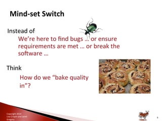 Copyright	
  2014	
  
Lisa	
  Crispin	
  and	
  Janet	
  
Gregory	
  
Instead	
  of	
  	
  
◦ We’re	
  here	
  to	
  ﬁnd	
  bugs	
  …	
  or	
  ensure	
  
requirements	
  are	
  met	
  …	
  or	
  break	
  the	
  
soRware	
  …	
  
Think	
  
– How	
  do	
  we	
  “bake	
  quality	
  
in”?	
  
6	
  
 